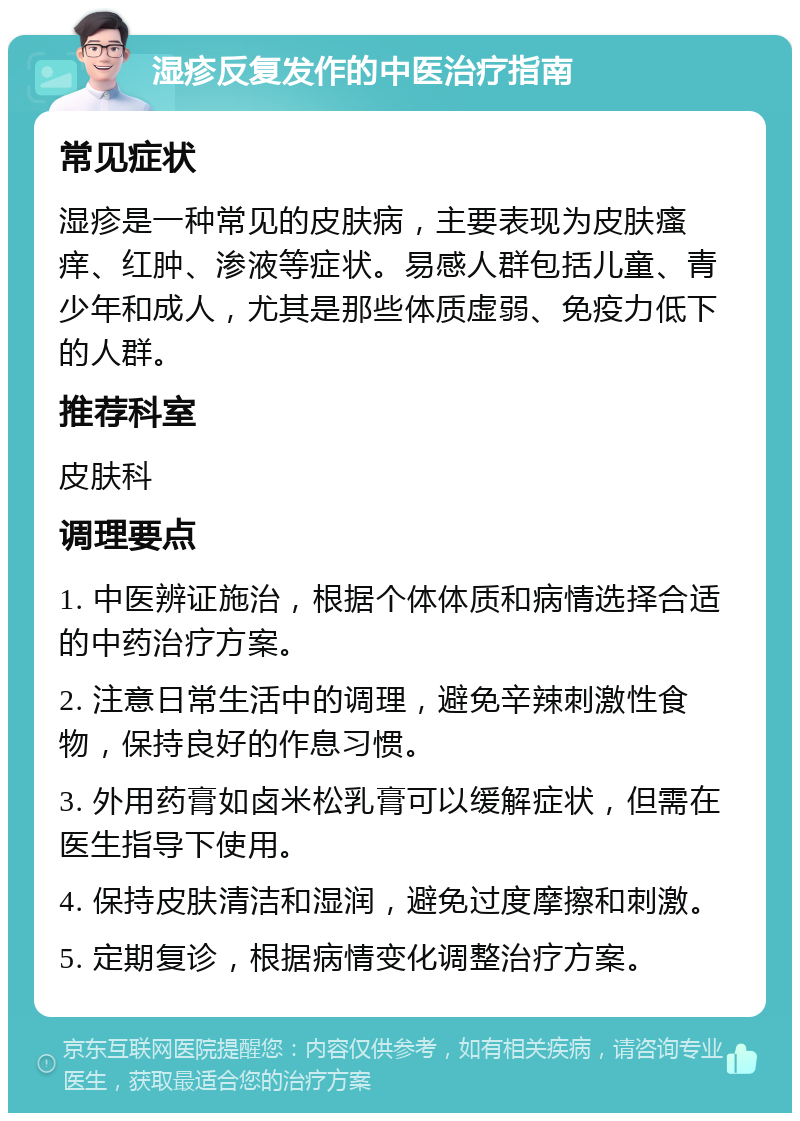 湿疹反复发作的中医治疗指南 常见症状 湿疹是一种常见的皮肤病，主要表现为皮肤瘙痒、红肿、渗液等症状。易感人群包括儿童、青少年和成人，尤其是那些体质虚弱、免疫力低下的人群。 推荐科室 皮肤科 调理要点 1. 中医辨证施治，根据个体体质和病情选择合适的中药治疗方案。 2. 注意日常生活中的调理，避免辛辣刺激性食物，保持良好的作息习惯。 3. 外用药膏如卤米松乳膏可以缓解症状，但需在医生指导下使用。 4. 保持皮肤清洁和湿润，避免过度摩擦和刺激。 5. 定期复诊，根据病情变化调整治疗方案。