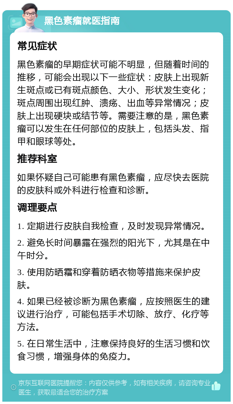 黑色素瘤就医指南 常见症状 黑色素瘤的早期症状可能不明显，但随着时间的推移，可能会出现以下一些症状：皮肤上出现新生斑点或已有斑点颜色、大小、形状发生变化；斑点周围出现红肿、溃疡、出血等异常情况；皮肤上出现硬块或结节等。需要注意的是，黑色素瘤可以发生在任何部位的皮肤上，包括头发、指甲和眼球等处。 推荐科室 如果怀疑自己可能患有黑色素瘤，应尽快去医院的皮肤科或外科进行检查和诊断。 调理要点 1. 定期进行皮肤自我检查，及时发现异常情况。 2. 避免长时间暴露在强烈的阳光下，尤其是在中午时分。 3. 使用防晒霜和穿着防晒衣物等措施来保护皮肤。 4. 如果已经被诊断为黑色素瘤，应按照医生的建议进行治疗，可能包括手术切除、放疗、化疗等方法。 5. 在日常生活中，注意保持良好的生活习惯和饮食习惯，增强身体的免疫力。