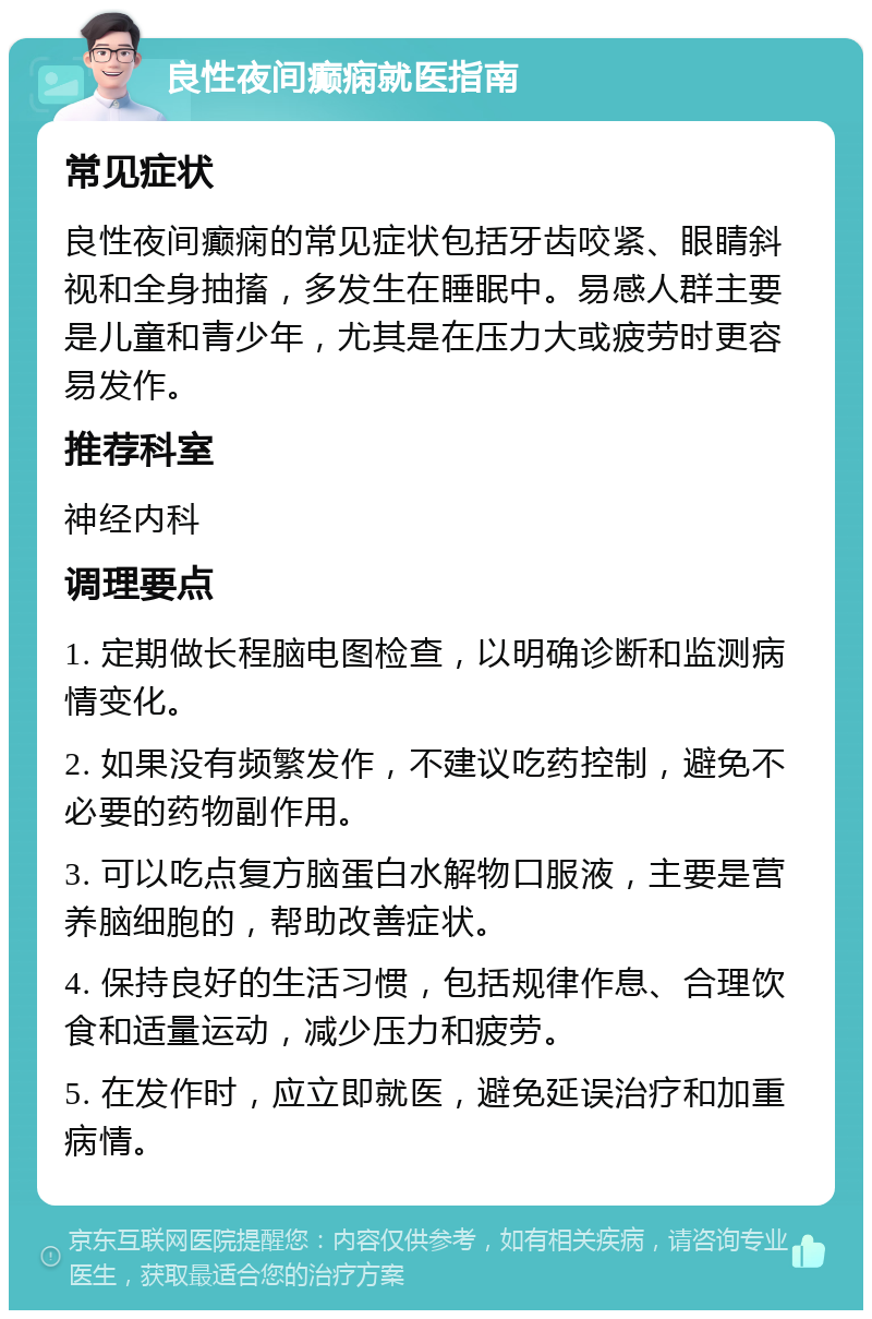 良性夜间癫痫就医指南 常见症状 良性夜间癫痫的常见症状包括牙齿咬紧、眼睛斜视和全身抽搐，多发生在睡眠中。易感人群主要是儿童和青少年，尤其是在压力大或疲劳时更容易发作。 推荐科室 神经内科 调理要点 1. 定期做长程脑电图检查，以明确诊断和监测病情变化。 2. 如果没有频繁发作，不建议吃药控制，避免不必要的药物副作用。 3. 可以吃点复方脑蛋白水解物口服液，主要是营养脑细胞的，帮助改善症状。 4. 保持良好的生活习惯，包括规律作息、合理饮食和适量运动，减少压力和疲劳。 5. 在发作时，应立即就医，避免延误治疗和加重病情。