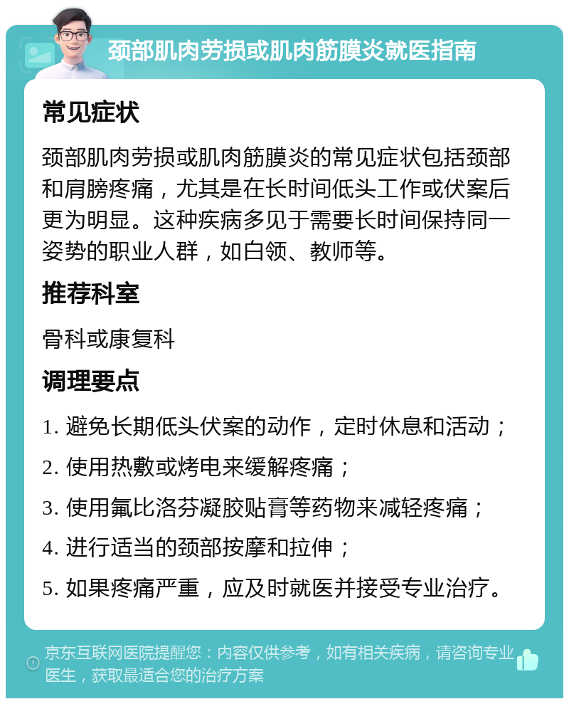 颈部肌肉劳损或肌肉筋膜炎就医指南 常见症状 颈部肌肉劳损或肌肉筋膜炎的常见症状包括颈部和肩膀疼痛，尤其是在长时间低头工作或伏案后更为明显。这种疾病多见于需要长时间保持同一姿势的职业人群，如白领、教师等。 推荐科室 骨科或康复科 调理要点 1. 避免长期低头伏案的动作，定时休息和活动； 2. 使用热敷或烤电来缓解疼痛； 3. 使用氟比洛芬凝胶贴膏等药物来减轻疼痛； 4. 进行适当的颈部按摩和拉伸； 5. 如果疼痛严重，应及时就医并接受专业治疗。