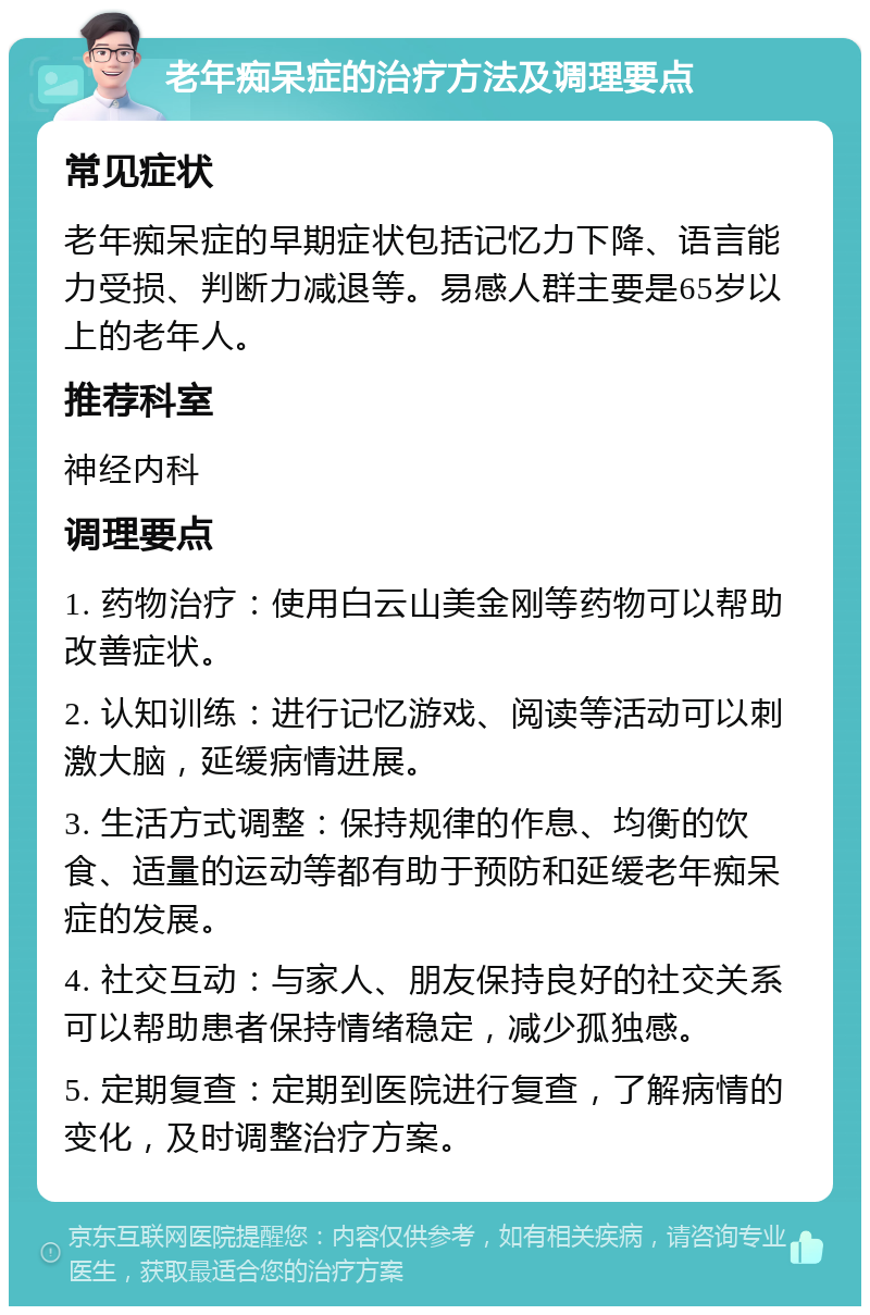 老年痴呆症的治疗方法及调理要点 常见症状 老年痴呆症的早期症状包括记忆力下降、语言能力受损、判断力减退等。易感人群主要是65岁以上的老年人。 推荐科室 神经内科 调理要点 1. 药物治疗：使用白云山美金刚等药物可以帮助改善症状。 2. 认知训练：进行记忆游戏、阅读等活动可以刺激大脑，延缓病情进展。 3. 生活方式调整：保持规律的作息、均衡的饮食、适量的运动等都有助于预防和延缓老年痴呆症的发展。 4. 社交互动：与家人、朋友保持良好的社交关系可以帮助患者保持情绪稳定，减少孤独感。 5. 定期复查：定期到医院进行复查，了解病情的变化，及时调整治疗方案。