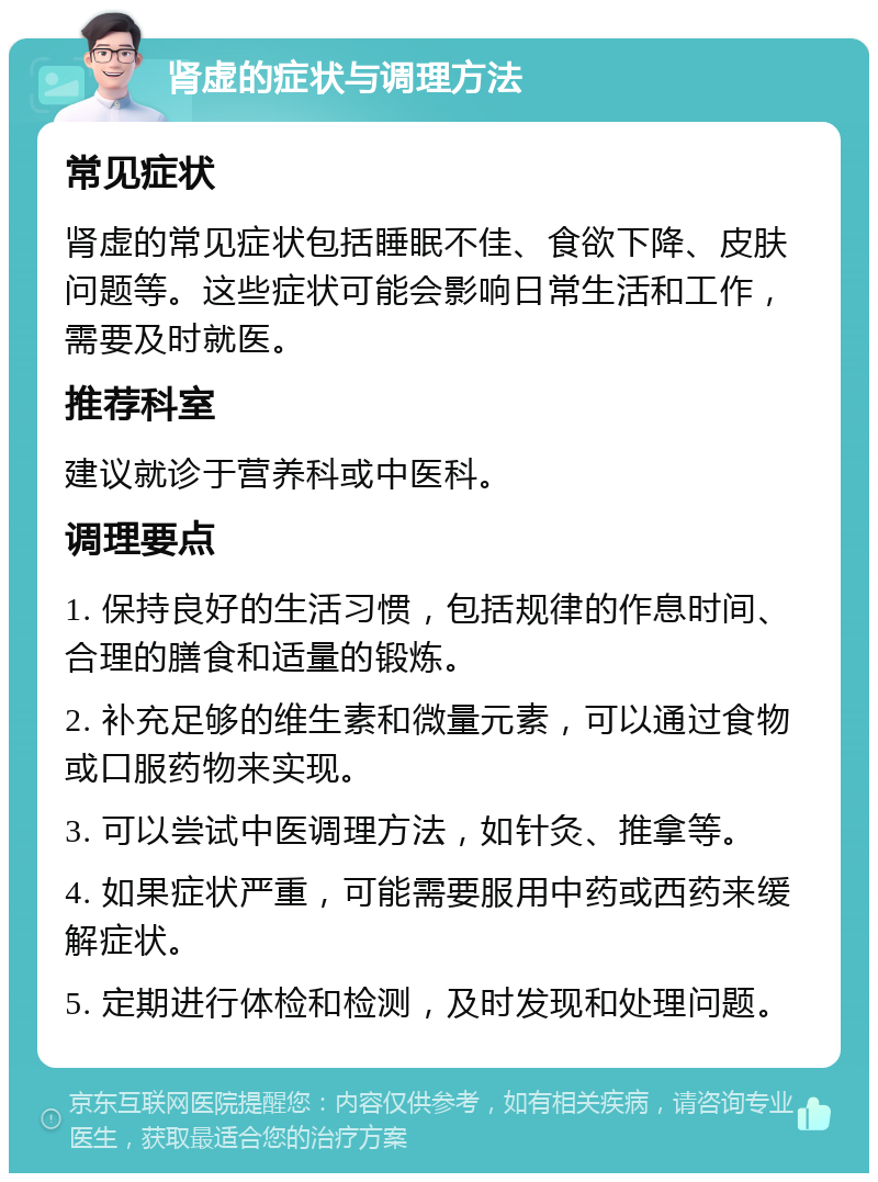 肾虚的症状与调理方法 常见症状 肾虚的常见症状包括睡眠不佳、食欲下降、皮肤问题等。这些症状可能会影响日常生活和工作，需要及时就医。 推荐科室 建议就诊于营养科或中医科。 调理要点 1. 保持良好的生活习惯，包括规律的作息时间、合理的膳食和适量的锻炼。 2. 补充足够的维生素和微量元素，可以通过食物或口服药物来实现。 3. 可以尝试中医调理方法，如针灸、推拿等。 4. 如果症状严重，可能需要服用中药或西药来缓解症状。 5. 定期进行体检和检测，及时发现和处理问题。