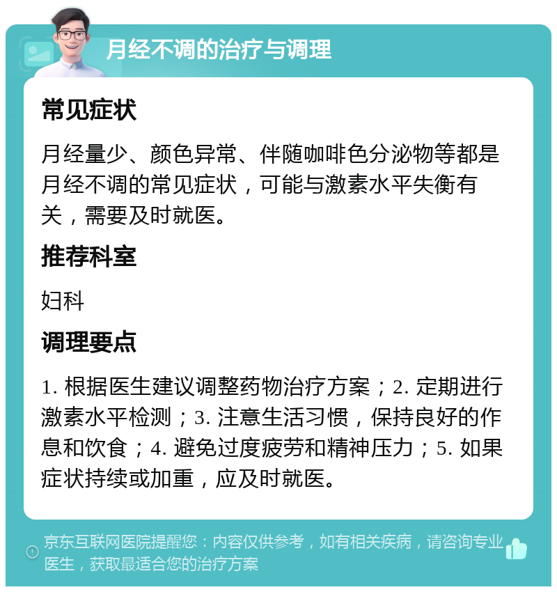 月经不调的治疗与调理 常见症状 月经量少、颜色异常、伴随咖啡色分泌物等都是月经不调的常见症状，可能与激素水平失衡有关，需要及时就医。 推荐科室 妇科 调理要点 1. 根据医生建议调整药物治疗方案；2. 定期进行激素水平检测；3. 注意生活习惯，保持良好的作息和饮食；4. 避免过度疲劳和精神压力；5. 如果症状持续或加重，应及时就医。