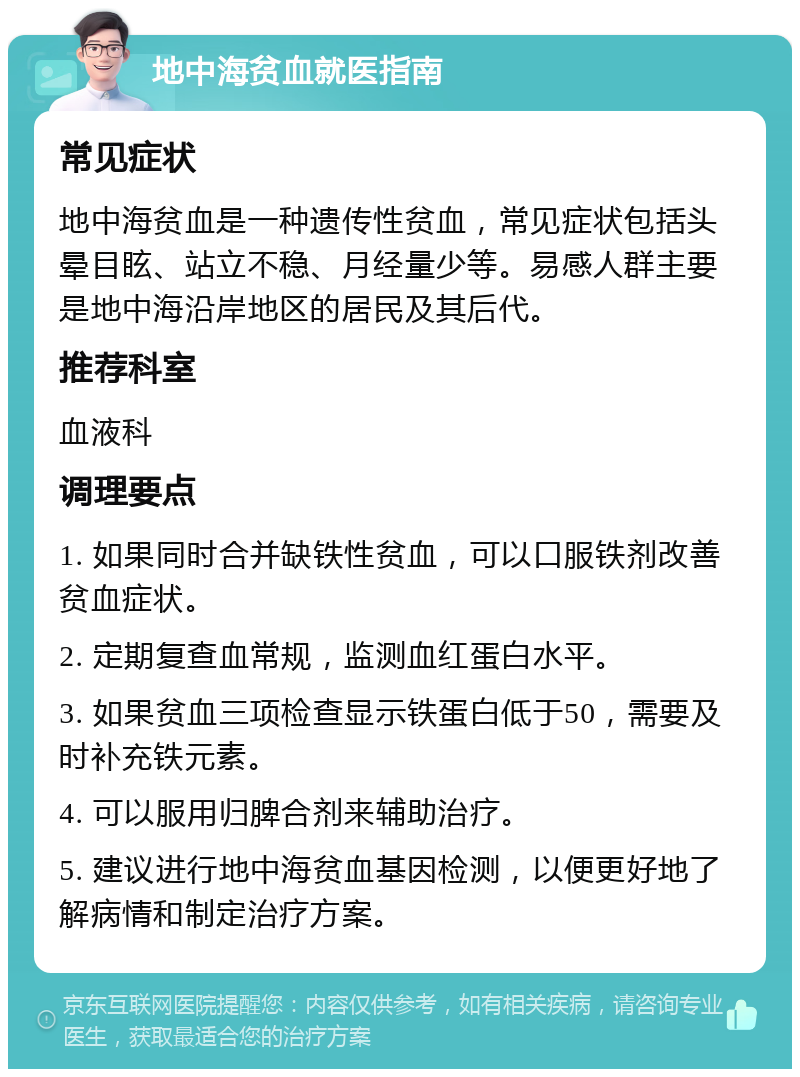 地中海贫血就医指南 常见症状 地中海贫血是一种遗传性贫血，常见症状包括头晕目眩、站立不稳、月经量少等。易感人群主要是地中海沿岸地区的居民及其后代。 推荐科室 血液科 调理要点 1. 如果同时合并缺铁性贫血，可以口服铁剂改善贫血症状。 2. 定期复查血常规，监测血红蛋白水平。 3. 如果贫血三项检查显示铁蛋白低于50，需要及时补充铁元素。 4. 可以服用归脾合剂来辅助治疗。 5. 建议进行地中海贫血基因检测，以便更好地了解病情和制定治疗方案。