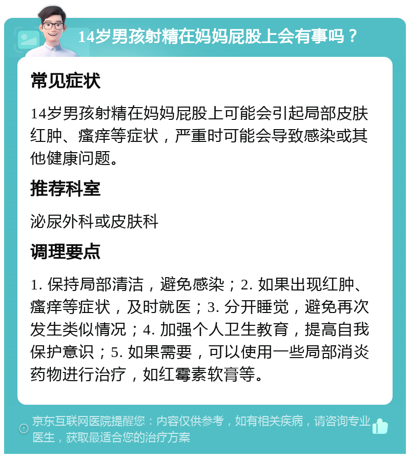 14岁男孩射精在妈妈屁股上会有事吗？ 常见症状 14岁男孩射精在妈妈屁股上可能会引起局部皮肤红肿、瘙痒等症状，严重时可能会导致感染或其他健康问题。 推荐科室 泌尿外科或皮肤科 调理要点 1. 保持局部清洁，避免感染；2. 如果出现红肿、瘙痒等症状，及时就医；3. 分开睡觉，避免再次发生类似情况；4. 加强个人卫生教育，提高自我保护意识；5. 如果需要，可以使用一些局部消炎药物进行治疗，如红霉素软膏等。