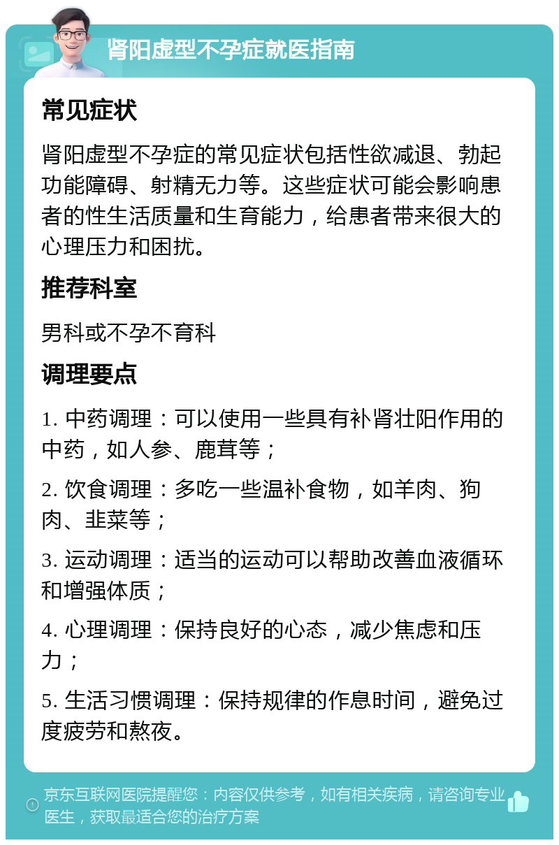 肾阳虚型不孕症就医指南 常见症状 肾阳虚型不孕症的常见症状包括性欲减退、勃起功能障碍、射精无力等。这些症状可能会影响患者的性生活质量和生育能力，给患者带来很大的心理压力和困扰。 推荐科室 男科或不孕不育科 调理要点 1. 中药调理：可以使用一些具有补肾壮阳作用的中药，如人参、鹿茸等； 2. 饮食调理：多吃一些温补食物，如羊肉、狗肉、韭菜等； 3. 运动调理：适当的运动可以帮助改善血液循环和增强体质； 4. 心理调理：保持良好的心态，减少焦虑和压力； 5. 生活习惯调理：保持规律的作息时间，避免过度疲劳和熬夜。