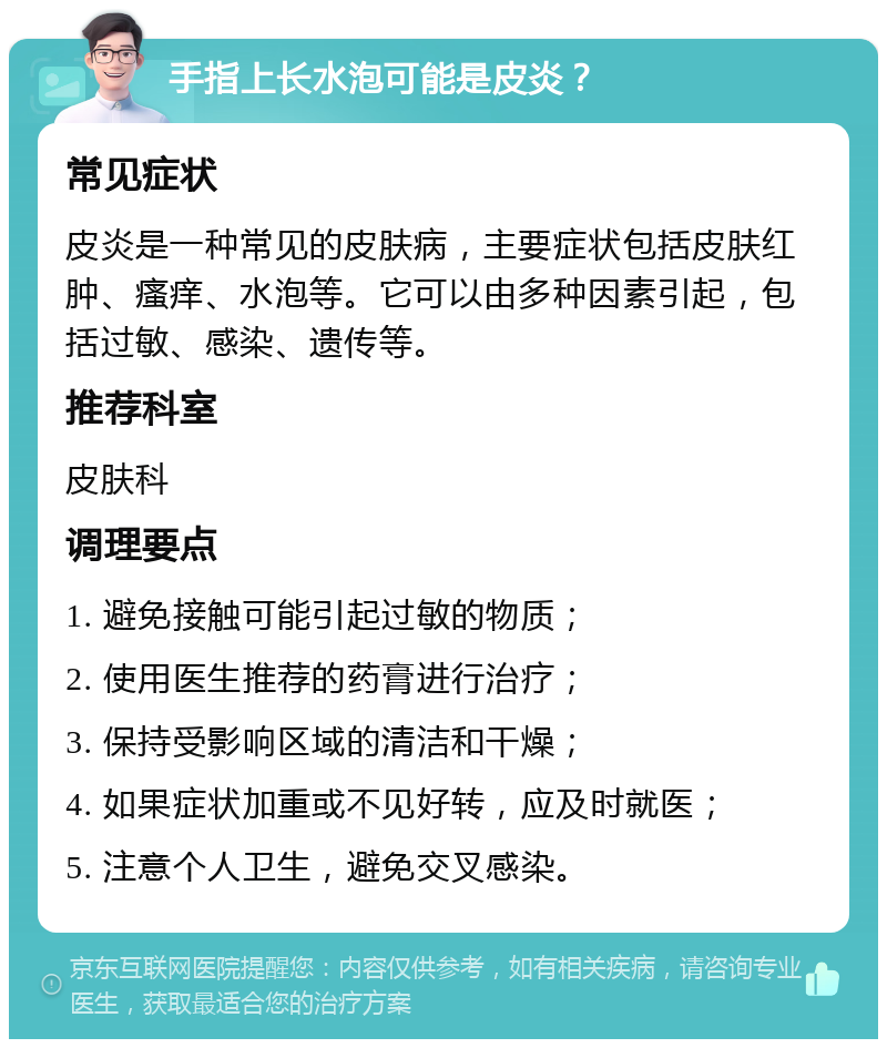 手指上长水泡可能是皮炎？ 常见症状 皮炎是一种常见的皮肤病，主要症状包括皮肤红肿、瘙痒、水泡等。它可以由多种因素引起，包括过敏、感染、遗传等。 推荐科室 皮肤科 调理要点 1. 避免接触可能引起过敏的物质； 2. 使用医生推荐的药膏进行治疗； 3. 保持受影响区域的清洁和干燥； 4. 如果症状加重或不见好转，应及时就医； 5. 注意个人卫生，避免交叉感染。