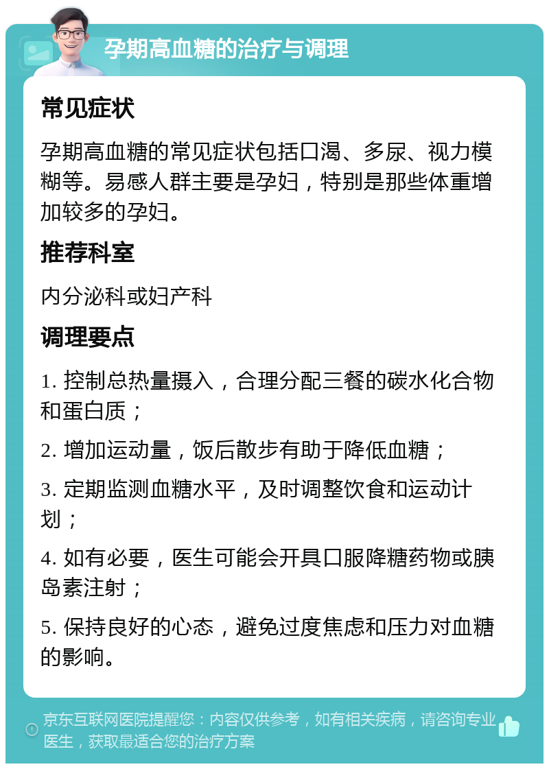 孕期高血糖的治疗与调理 常见症状 孕期高血糖的常见症状包括口渴、多尿、视力模糊等。易感人群主要是孕妇，特别是那些体重增加较多的孕妇。 推荐科室 内分泌科或妇产科 调理要点 1. 控制总热量摄入，合理分配三餐的碳水化合物和蛋白质； 2. 增加运动量，饭后散步有助于降低血糖； 3. 定期监测血糖水平，及时调整饮食和运动计划； 4. 如有必要，医生可能会开具口服降糖药物或胰岛素注射； 5. 保持良好的心态，避免过度焦虑和压力对血糖的影响。