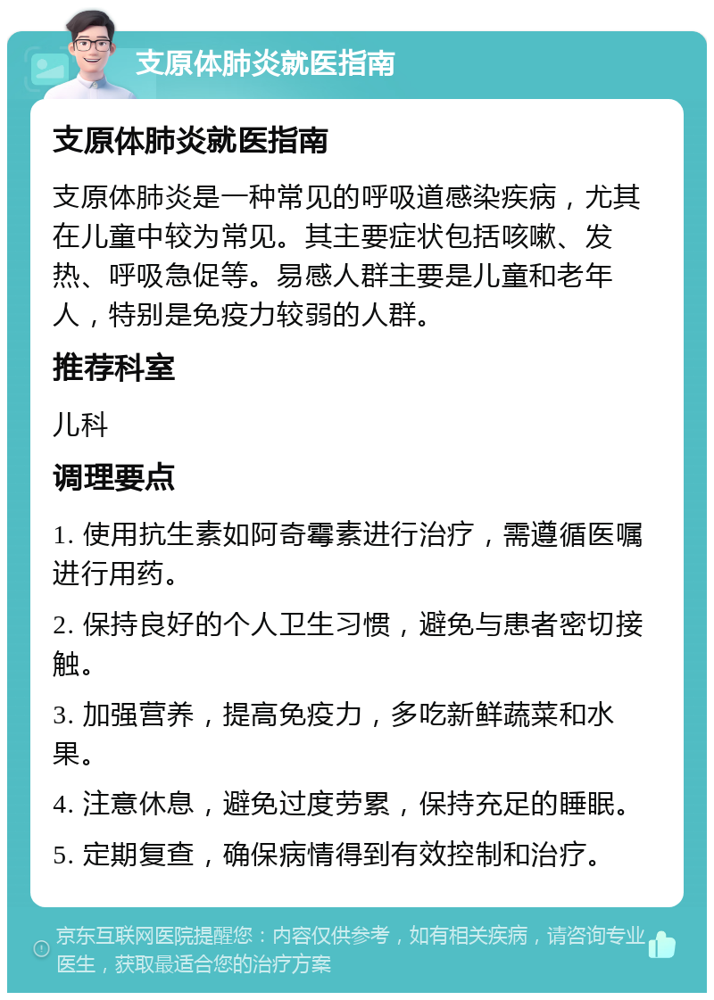 支原体肺炎就医指南 支原体肺炎就医指南 支原体肺炎是一种常见的呼吸道感染疾病，尤其在儿童中较为常见。其主要症状包括咳嗽、发热、呼吸急促等。易感人群主要是儿童和老年人，特别是免疫力较弱的人群。 推荐科室 儿科 调理要点 1. 使用抗生素如阿奇霉素进行治疗，需遵循医嘱进行用药。 2. 保持良好的个人卫生习惯，避免与患者密切接触。 3. 加强营养，提高免疫力，多吃新鲜蔬菜和水果。 4. 注意休息，避免过度劳累，保持充足的睡眠。 5. 定期复查，确保病情得到有效控制和治疗。