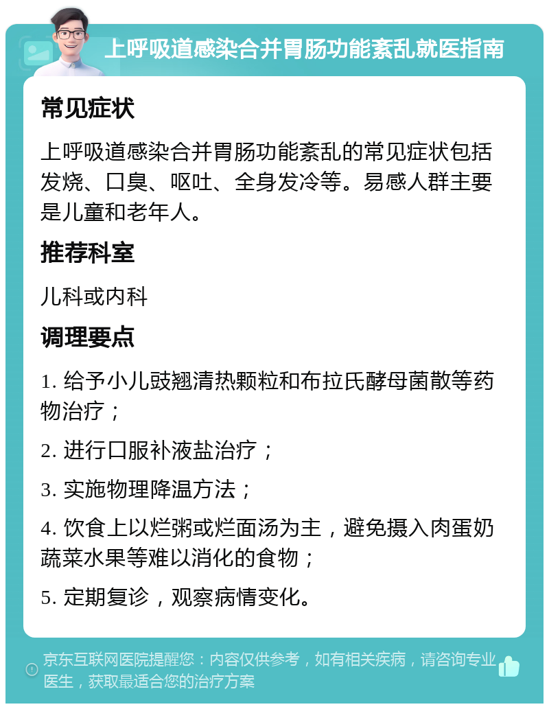 上呼吸道感染合并胃肠功能紊乱就医指南 常见症状 上呼吸道感染合并胃肠功能紊乱的常见症状包括发烧、口臭、呕吐、全身发冷等。易感人群主要是儿童和老年人。 推荐科室 儿科或内科 调理要点 1. 给予小儿豉翘清热颗粒和布拉氏酵母菌散等药物治疗； 2. 进行口服补液盐治疗； 3. 实施物理降温方法； 4. 饮食上以烂粥或烂面汤为主，避免摄入肉蛋奶蔬菜水果等难以消化的食物； 5. 定期复诊，观察病情变化。