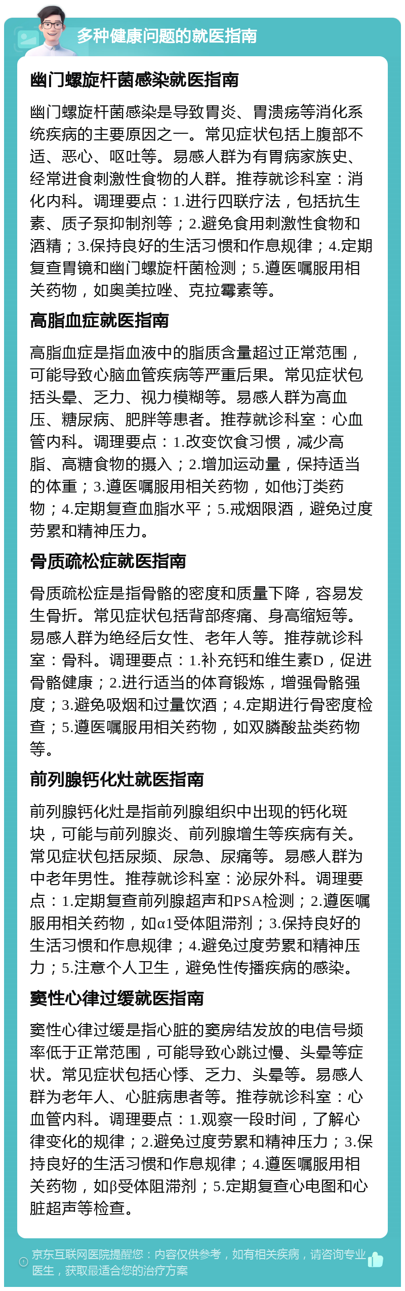 多种健康问题的就医指南 幽门螺旋杆菌感染就医指南 幽门螺旋杆菌感染是导致胃炎、胃溃疡等消化系统疾病的主要原因之一。常见症状包括上腹部不适、恶心、呕吐等。易感人群为有胃病家族史、经常进食刺激性食物的人群。推荐就诊科室：消化内科。调理要点：1.进行四联疗法，包括抗生素、质子泵抑制剂等；2.避免食用刺激性食物和酒精；3.保持良好的生活习惯和作息规律；4.定期复查胃镜和幽门螺旋杆菌检测；5.遵医嘱服用相关药物，如奥美拉唑、克拉霉素等。 高脂血症就医指南 高脂血症是指血液中的脂质含量超过正常范围，可能导致心脑血管疾病等严重后果。常见症状包括头晕、乏力、视力模糊等。易感人群为高血压、糖尿病、肥胖等患者。推荐就诊科室：心血管内科。调理要点：1.改变饮食习惯，减少高脂、高糖食物的摄入；2.增加运动量，保持适当的体重；3.遵医嘱服用相关药物，如他汀类药物；4.定期复查血脂水平；5.戒烟限酒，避免过度劳累和精神压力。 骨质疏松症就医指南 骨质疏松症是指骨骼的密度和质量下降，容易发生骨折。常见症状包括背部疼痛、身高缩短等。易感人群为绝经后女性、老年人等。推荐就诊科室：骨科。调理要点：1.补充钙和维生素D，促进骨骼健康；2.进行适当的体育锻炼，增强骨骼强度；3.避免吸烟和过量饮酒；4.定期进行骨密度检查；5.遵医嘱服用相关药物，如双膦酸盐类药物等。 前列腺钙化灶就医指南 前列腺钙化灶是指前列腺组织中出现的钙化斑块，可能与前列腺炎、前列腺增生等疾病有关。常见症状包括尿频、尿急、尿痛等。易感人群为中老年男性。推荐就诊科室：泌尿外科。调理要点：1.定期复查前列腺超声和PSA检测；2.遵医嘱服用相关药物，如α1受体阻滞剂；3.保持良好的生活习惯和作息规律；4.避免过度劳累和精神压力；5.注意个人卫生，避免性传播疾病的感染。 窦性心律过缓就医指南 窦性心律过缓是指心脏的窦房结发放的电信号频率低于正常范围，可能导致心跳过慢、头晕等症状。常见症状包括心悸、乏力、头晕等。易感人群为老年人、心脏病患者等。推荐就诊科室：心血管内科。调理要点：1.观察一段时间，了解心律变化的规律；2.避免过度劳累和精神压力；3.保持良好的生活习惯和作息规律；4.遵医嘱服用相关药物，如β受体阻滞剂；5.定期复查心电图和心脏超声等检查。