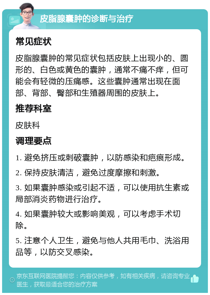 皮脂腺囊肿的诊断与治疗 常见症状 皮脂腺囊肿的常见症状包括皮肤上出现小的、圆形的、白色或黄色的囊肿，通常不痛不痒，但可能会有轻微的压痛感。这些囊肿通常出现在面部、背部、臀部和生殖器周围的皮肤上。 推荐科室 皮肤科 调理要点 1. 避免挤压或刺破囊肿，以防感染和疤痕形成。 2. 保持皮肤清洁，避免过度摩擦和刺激。 3. 如果囊肿感染或引起不适，可以使用抗生素或局部消炎药物进行治疗。 4. 如果囊肿较大或影响美观，可以考虑手术切除。 5. 注意个人卫生，避免与他人共用毛巾、洗浴用品等，以防交叉感染。