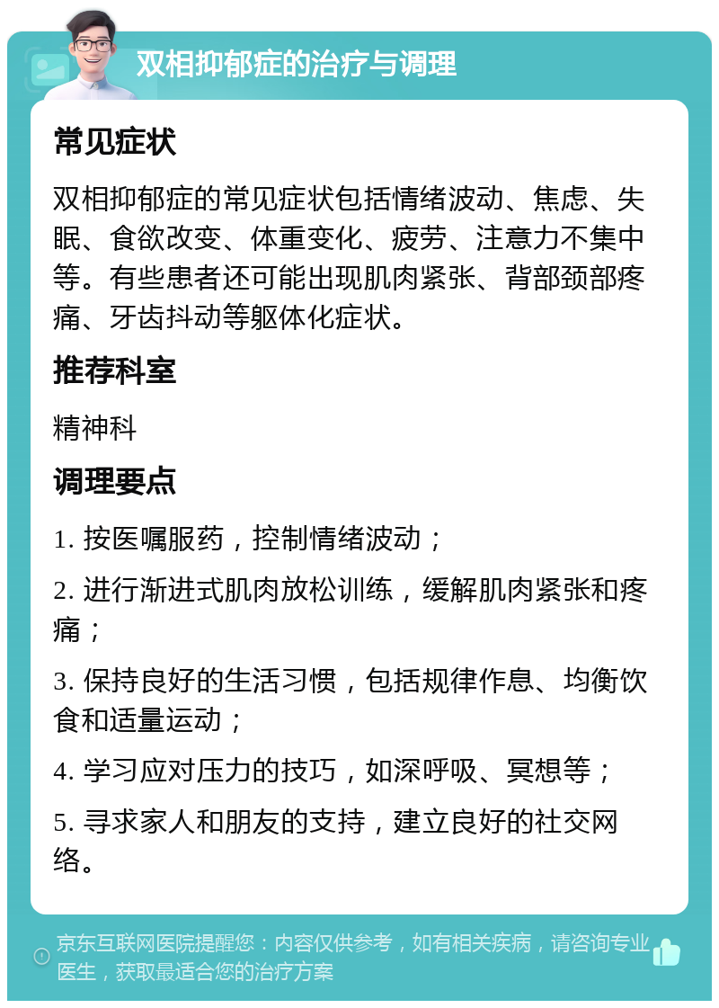 双相抑郁症的治疗与调理 常见症状 双相抑郁症的常见症状包括情绪波动、焦虑、失眠、食欲改变、体重变化、疲劳、注意力不集中等。有些患者还可能出现肌肉紧张、背部颈部疼痛、牙齿抖动等躯体化症状。 推荐科室 精神科 调理要点 1. 按医嘱服药，控制情绪波动； 2. 进行渐进式肌肉放松训练，缓解肌肉紧张和疼痛； 3. 保持良好的生活习惯，包括规律作息、均衡饮食和适量运动； 4. 学习应对压力的技巧，如深呼吸、冥想等； 5. 寻求家人和朋友的支持，建立良好的社交网络。