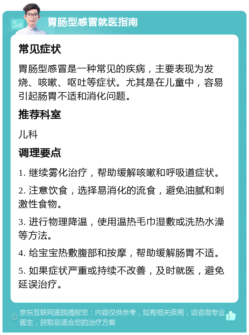 胃肠型感冒就医指南 常见症状 胃肠型感冒是一种常见的疾病，主要表现为发烧、咳嗽、呕吐等症状。尤其是在儿童中，容易引起肠胃不适和消化问题。 推荐科室 儿科 调理要点 1. 继续雾化治疗，帮助缓解咳嗽和呼吸道症状。 2. 注意饮食，选择易消化的流食，避免油腻和刺激性食物。 3. 进行物理降温，使用温热毛巾湿敷或洗热水澡等方法。 4. 给宝宝热敷腹部和按摩，帮助缓解肠胃不适。 5. 如果症状严重或持续不改善，及时就医，避免延误治疗。