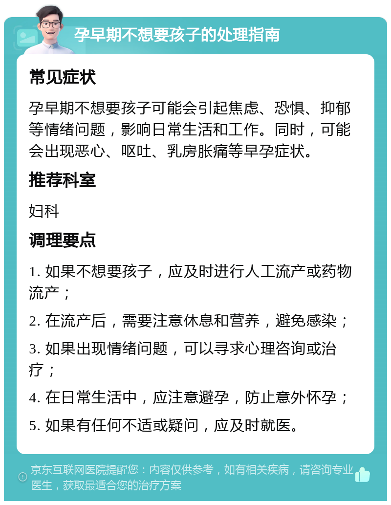 孕早期不想要孩子的处理指南 常见症状 孕早期不想要孩子可能会引起焦虑、恐惧、抑郁等情绪问题，影响日常生活和工作。同时，可能会出现恶心、呕吐、乳房胀痛等早孕症状。 推荐科室 妇科 调理要点 1. 如果不想要孩子，应及时进行人工流产或药物流产； 2. 在流产后，需要注意休息和营养，避免感染； 3. 如果出现情绪问题，可以寻求心理咨询或治疗； 4. 在日常生活中，应注意避孕，防止意外怀孕； 5. 如果有任何不适或疑问，应及时就医。