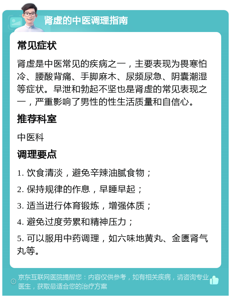 肾虚的中医调理指南 常见症状 肾虚是中医常见的疾病之一，主要表现为畏寒怕冷、腰酸背痛、手脚麻木、尿频尿急、阴囊潮湿等症状。早泄和勃起不坚也是肾虚的常见表现之一，严重影响了男性的性生活质量和自信心。 推荐科室 中医科 调理要点 1. 饮食清淡，避免辛辣油腻食物； 2. 保持规律的作息，早睡早起； 3. 适当进行体育锻炼，增强体质； 4. 避免过度劳累和精神压力； 5. 可以服用中药调理，如六味地黄丸、金匮肾气丸等。