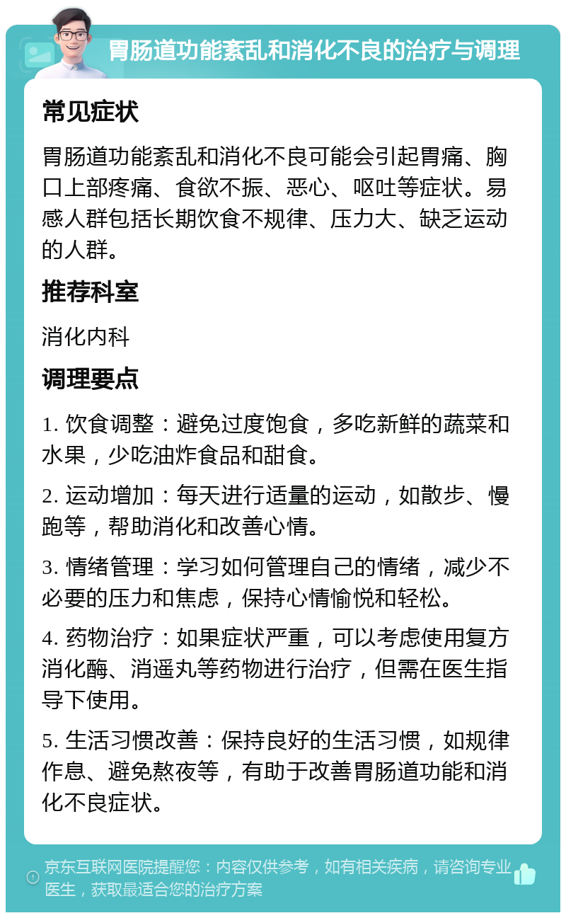 胃肠道功能紊乱和消化不良的治疗与调理 常见症状 胃肠道功能紊乱和消化不良可能会引起胃痛、胸口上部疼痛、食欲不振、恶心、呕吐等症状。易感人群包括长期饮食不规律、压力大、缺乏运动的人群。 推荐科室 消化内科 调理要点 1. 饮食调整：避免过度饱食，多吃新鲜的蔬菜和水果，少吃油炸食品和甜食。 2. 运动增加：每天进行适量的运动，如散步、慢跑等，帮助消化和改善心情。 3. 情绪管理：学习如何管理自己的情绪，减少不必要的压力和焦虑，保持心情愉悦和轻松。 4. 药物治疗：如果症状严重，可以考虑使用复方消化酶、消遥丸等药物进行治疗，但需在医生指导下使用。 5. 生活习惯改善：保持良好的生活习惯，如规律作息、避免熬夜等，有助于改善胃肠道功能和消化不良症状。