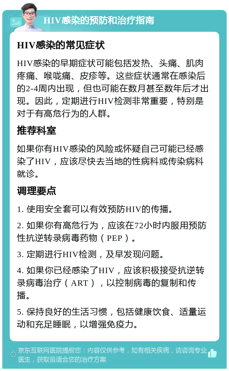 HIV感染的预防和治疗指南 HIV感染的常见症状 HIV感染的早期症状可能包括发热、头痛、肌肉疼痛、喉咙痛、皮疹等。这些症状通常在感染后的2-4周内出现，但也可能在数月甚至数年后才出现。因此，定期进行HIV检测非常重要，特别是对于有高危行为的人群。 推荐科室 如果你有HIV感染的风险或怀疑自己可能已经感染了HIV，应该尽快去当地的性病科或传染病科就诊。 调理要点 1. 使用安全套可以有效预防HIV的传播。 2. 如果你有高危行为，应该在72小时内服用预防性抗逆转录病毒药物（PEP）。 3. 定期进行HIV检测，及早发现问题。 4. 如果你已经感染了HIV，应该积极接受抗逆转录病毒治疗（ART），以控制病毒的复制和传播。 5. 保持良好的生活习惯，包括健康饮食、适量运动和充足睡眠，以增强免疫力。