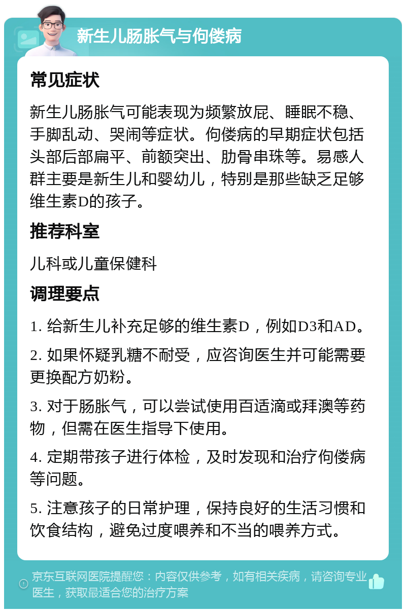 新生儿肠胀气与佝偻病 常见症状 新生儿肠胀气可能表现为频繁放屁、睡眠不稳、手脚乱动、哭闹等症状。佝偻病的早期症状包括头部后部扁平、前额突出、肋骨串珠等。易感人群主要是新生儿和婴幼儿，特别是那些缺乏足够维生素D的孩子。 推荐科室 儿科或儿童保健科 调理要点 1. 给新生儿补充足够的维生素D，例如D3和AD。 2. 如果怀疑乳糖不耐受，应咨询医生并可能需要更换配方奶粉。 3. 对于肠胀气，可以尝试使用百适滴或拜澳等药物，但需在医生指导下使用。 4. 定期带孩子进行体检，及时发现和治疗佝偻病等问题。 5. 注意孩子的日常护理，保持良好的生活习惯和饮食结构，避免过度喂养和不当的喂养方式。