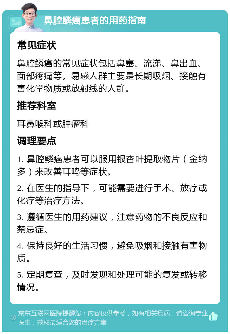 鼻腔鳞癌患者的用药指南 常见症状 鼻腔鳞癌的常见症状包括鼻塞、流涕、鼻出血、面部疼痛等。易感人群主要是长期吸烟、接触有害化学物质或放射线的人群。 推荐科室 耳鼻喉科或肿瘤科 调理要点 1. 鼻腔鳞癌患者可以服用银杏叶提取物片（金纳多）来改善耳鸣等症状。 2. 在医生的指导下，可能需要进行手术、放疗或化疗等治疗方法。 3. 遵循医生的用药建议，注意药物的不良反应和禁忌症。 4. 保持良好的生活习惯，避免吸烟和接触有害物质。 5. 定期复查，及时发现和处理可能的复发或转移情况。