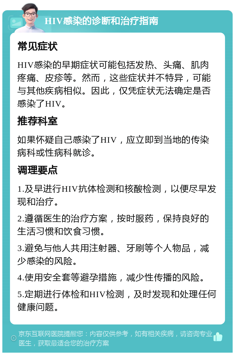 HIV感染的诊断和治疗指南 常见症状 HIV感染的早期症状可能包括发热、头痛、肌肉疼痛、皮疹等。然而，这些症状并不特异，可能与其他疾病相似。因此，仅凭症状无法确定是否感染了HIV。 推荐科室 如果怀疑自己感染了HIV，应立即到当地的传染病科或性病科就诊。 调理要点 1.及早进行HIV抗体检测和核酸检测，以便尽早发现和治疗。 2.遵循医生的治疗方案，按时服药，保持良好的生活习惯和饮食习惯。 3.避免与他人共用注射器、牙刷等个人物品，减少感染的风险。 4.使用安全套等避孕措施，减少性传播的风险。 5.定期进行体检和HIV检测，及时发现和处理任何健康问题。