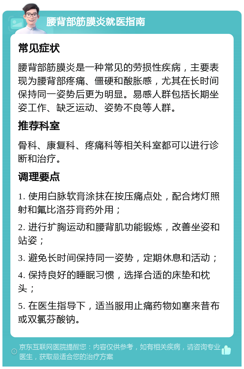 腰背部筋膜炎就医指南 常见症状 腰背部筋膜炎是一种常见的劳损性疾病，主要表现为腰背部疼痛、僵硬和酸胀感，尤其在长时间保持同一姿势后更为明显。易感人群包括长期坐姿工作、缺乏运动、姿势不良等人群。 推荐科室 骨科、康复科、疼痛科等相关科室都可以进行诊断和治疗。 调理要点 1. 使用白脉软膏涂抹在按压痛点处，配合烤灯照射和氟比洛芬膏药外用； 2. 进行扩胸运动和腰背肌功能锻炼，改善坐姿和站姿； 3. 避免长时间保持同一姿势，定期休息和活动； 4. 保持良好的睡眠习惯，选择合适的床垫和枕头； 5. 在医生指导下，适当服用止痛药物如塞来昔布或双氯芬酸钠。