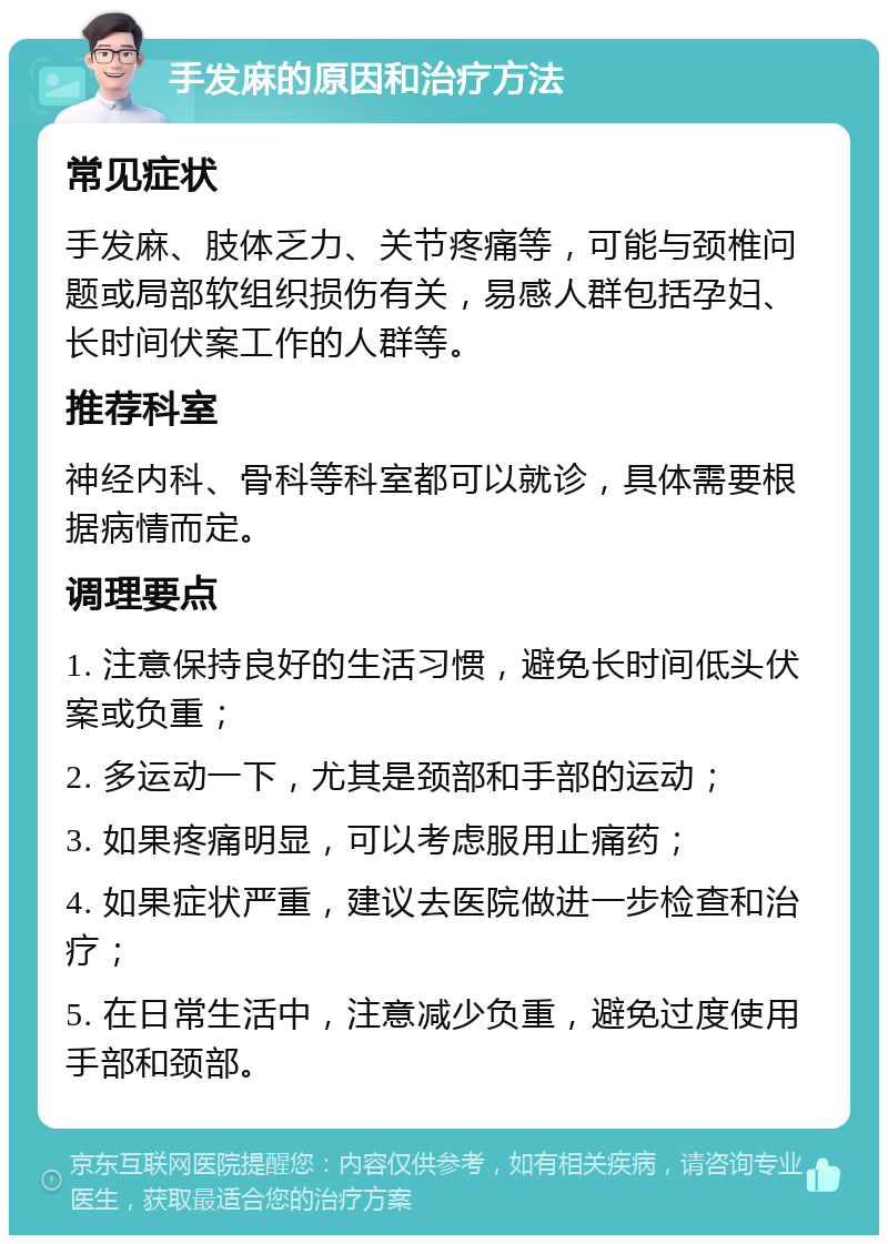 手发麻的原因和治疗方法 常见症状 手发麻、肢体乏力、关节疼痛等，可能与颈椎问题或局部软组织损伤有关，易感人群包括孕妇、长时间伏案工作的人群等。 推荐科室 神经内科、骨科等科室都可以就诊，具体需要根据病情而定。 调理要点 1. 注意保持良好的生活习惯，避免长时间低头伏案或负重； 2. 多运动一下，尤其是颈部和手部的运动； 3. 如果疼痛明显，可以考虑服用止痛药； 4. 如果症状严重，建议去医院做进一步检查和治疗； 5. 在日常生活中，注意减少负重，避免过度使用手部和颈部。