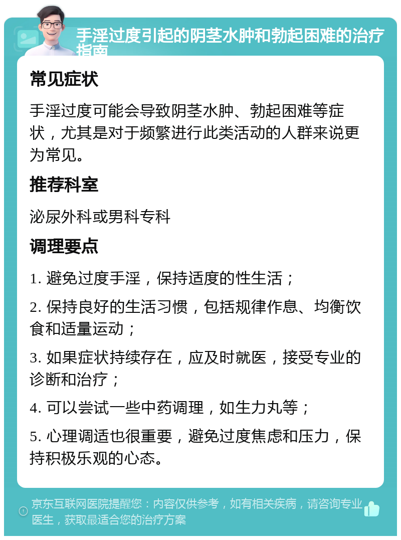 手淫过度引起的阴茎水肿和勃起困难的治疗指南 常见症状 手淫过度可能会导致阴茎水肿、勃起困难等症状，尤其是对于频繁进行此类活动的人群来说更为常见。 推荐科室 泌尿外科或男科专科 调理要点 1. 避免过度手淫，保持适度的性生活； 2. 保持良好的生活习惯，包括规律作息、均衡饮食和适量运动； 3. 如果症状持续存在，应及时就医，接受专业的诊断和治疗； 4. 可以尝试一些中药调理，如生力丸等； 5. 心理调适也很重要，避免过度焦虑和压力，保持积极乐观的心态。