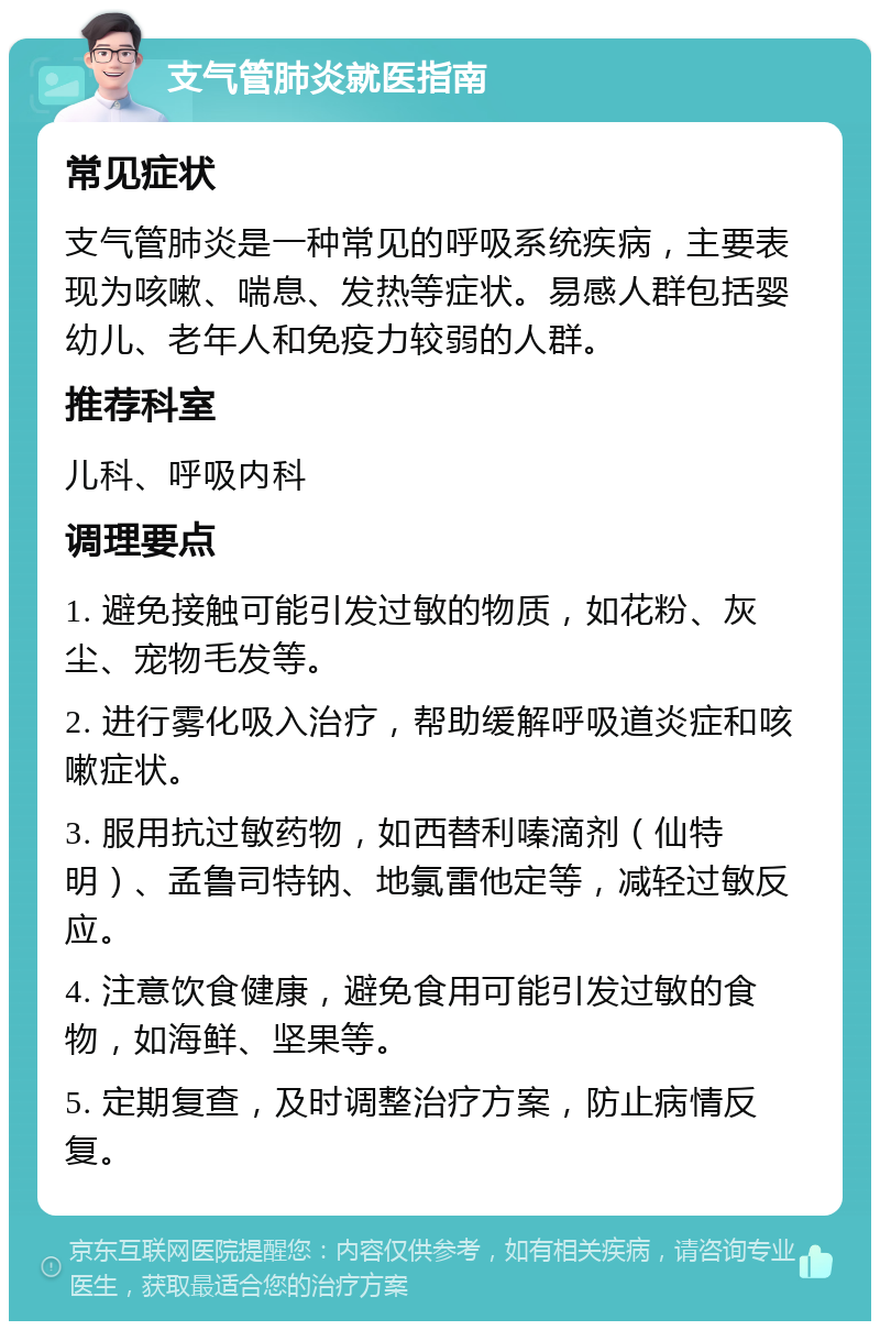 支气管肺炎就医指南 常见症状 支气管肺炎是一种常见的呼吸系统疾病，主要表现为咳嗽、喘息、发热等症状。易感人群包括婴幼儿、老年人和免疫力较弱的人群。 推荐科室 儿科、呼吸内科 调理要点 1. 避免接触可能引发过敏的物质，如花粉、灰尘、宠物毛发等。 2. 进行雾化吸入治疗，帮助缓解呼吸道炎症和咳嗽症状。 3. 服用抗过敏药物，如西替利嗪滴剂（仙特明）、孟鲁司特钠、地氯雷他定等，减轻过敏反应。 4. 注意饮食健康，避免食用可能引发过敏的食物，如海鲜、坚果等。 5. 定期复查，及时调整治疗方案，防止病情反复。