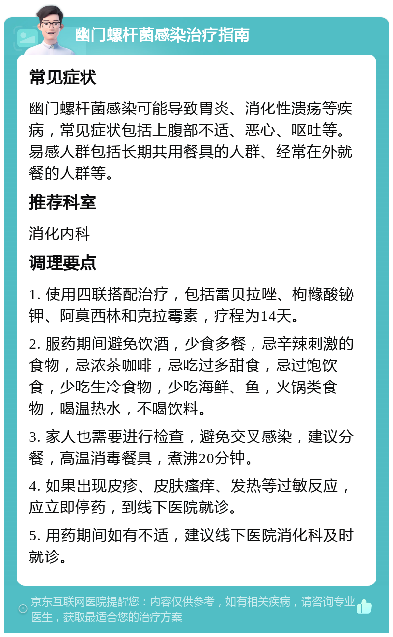 幽门螺杆菌感染治疗指南 常见症状 幽门螺杆菌感染可能导致胃炎、消化性溃疡等疾病，常见症状包括上腹部不适、恶心、呕吐等。易感人群包括长期共用餐具的人群、经常在外就餐的人群等。 推荐科室 消化内科 调理要点 1. 使用四联搭配治疗，包括雷贝拉唑、枸橼酸铋钾、阿莫西林和克拉霉素，疗程为14天。 2. 服药期间避免饮酒，少食多餐，忌辛辣刺激的食物，忌浓茶咖啡，忌吃过多甜食，忌过饱饮食，少吃生冷食物，少吃海鲜、鱼，火锅类食物，喝温热水，不喝饮料。 3. 家人也需要进行检查，避免交叉感染，建议分餐，高温消毒餐具，煮沸20分钟。 4. 如果出现皮疹、皮肤瘙痒、发热等过敏反应，应立即停药，到线下医院就诊。 5. 用药期间如有不适，建议线下医院消化科及时就诊。