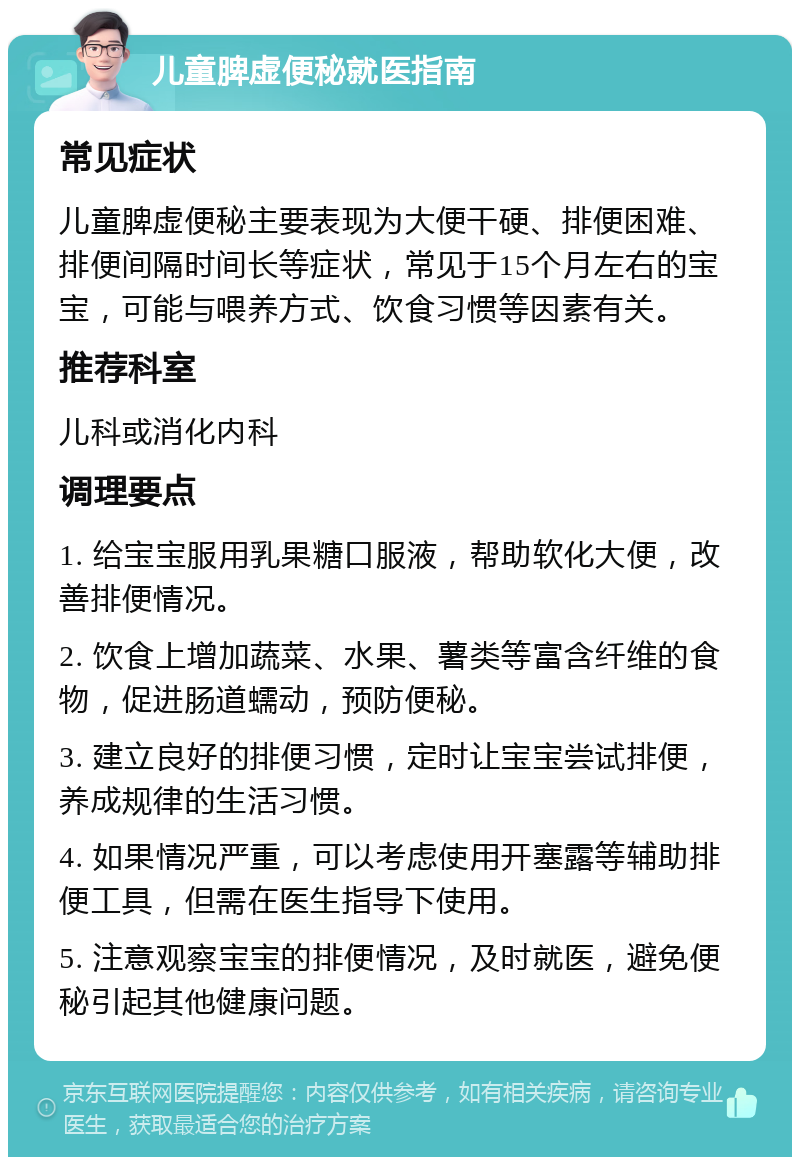 儿童脾虚便秘就医指南 常见症状 儿童脾虚便秘主要表现为大便干硬、排便困难、排便间隔时间长等症状，常见于15个月左右的宝宝，可能与喂养方式、饮食习惯等因素有关。 推荐科室 儿科或消化内科 调理要点 1. 给宝宝服用乳果糖口服液，帮助软化大便，改善排便情况。 2. 饮食上增加蔬菜、水果、薯类等富含纤维的食物，促进肠道蠕动，预防便秘。 3. 建立良好的排便习惯，定时让宝宝尝试排便，养成规律的生活习惯。 4. 如果情况严重，可以考虑使用开塞露等辅助排便工具，但需在医生指导下使用。 5. 注意观察宝宝的排便情况，及时就医，避免便秘引起其他健康问题。