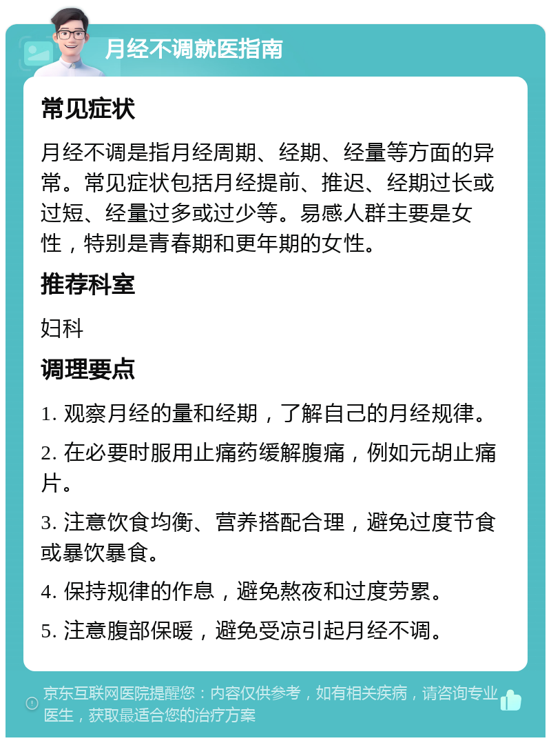 月经不调就医指南 常见症状 月经不调是指月经周期、经期、经量等方面的异常。常见症状包括月经提前、推迟、经期过长或过短、经量过多或过少等。易感人群主要是女性，特别是青春期和更年期的女性。 推荐科室 妇科 调理要点 1. 观察月经的量和经期，了解自己的月经规律。 2. 在必要时服用止痛药缓解腹痛，例如元胡止痛片。 3. 注意饮食均衡、营养搭配合理，避免过度节食或暴饮暴食。 4. 保持规律的作息，避免熬夜和过度劳累。 5. 注意腹部保暖，避免受凉引起月经不调。