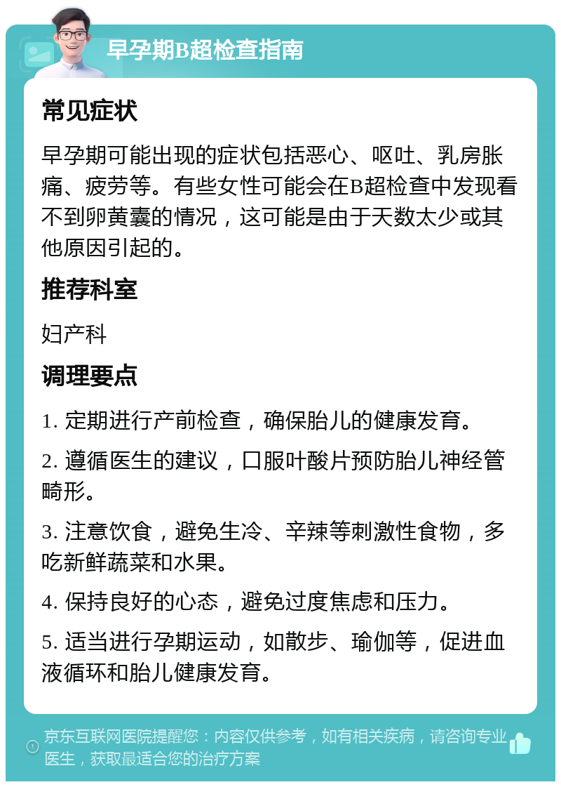 早孕期B超检查指南 常见症状 早孕期可能出现的症状包括恶心、呕吐、乳房胀痛、疲劳等。有些女性可能会在B超检查中发现看不到卵黄囊的情况，这可能是由于天数太少或其他原因引起的。 推荐科室 妇产科 调理要点 1. 定期进行产前检查，确保胎儿的健康发育。 2. 遵循医生的建议，口服叶酸片预防胎儿神经管畸形。 3. 注意饮食，避免生冷、辛辣等刺激性食物，多吃新鲜蔬菜和水果。 4. 保持良好的心态，避免过度焦虑和压力。 5. 适当进行孕期运动，如散步、瑜伽等，促进血液循环和胎儿健康发育。