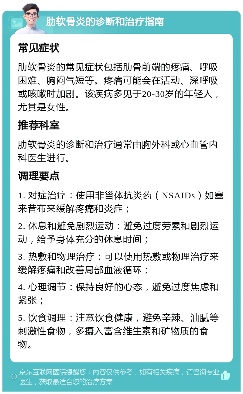 肋软骨炎的诊断和治疗指南 常见症状 肋软骨炎的常见症状包括肋骨前端的疼痛、呼吸困难、胸闷气短等。疼痛可能会在活动、深呼吸或咳嗽时加剧。该疾病多见于20-30岁的年轻人，尤其是女性。 推荐科室 肋软骨炎的诊断和治疗通常由胸外科或心血管内科医生进行。 调理要点 1. 对症治疗：使用非甾体抗炎药（NSAIDs）如塞来昔布来缓解疼痛和炎症； 2. 休息和避免剧烈运动：避免过度劳累和剧烈运动，给予身体充分的休息时间； 3. 热敷和物理治疗：可以使用热敷或物理治疗来缓解疼痛和改善局部血液循环； 4. 心理调节：保持良好的心态，避免过度焦虑和紧张； 5. 饮食调理：注意饮食健康，避免辛辣、油腻等刺激性食物，多摄入富含维生素和矿物质的食物。