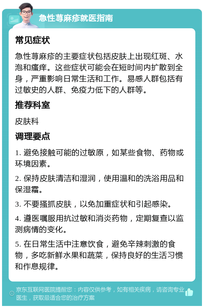 急性荨麻疹就医指南 常见症状 急性荨麻疹的主要症状包括皮肤上出现红斑、水泡和瘙痒。这些症状可能会在短时间内扩散到全身，严重影响日常生活和工作。易感人群包括有过敏史的人群、免疫力低下的人群等。 推荐科室 皮肤科 调理要点 1. 避免接触可能的过敏原，如某些食物、药物或环境因素。 2. 保持皮肤清洁和湿润，使用温和的洗浴用品和保湿霜。 3. 不要搔抓皮肤，以免加重症状和引起感染。 4. 遵医嘱服用抗过敏和消炎药物，定期复查以监测病情的变化。 5. 在日常生活中注意饮食，避免辛辣刺激的食物，多吃新鲜水果和蔬菜，保持良好的生活习惯和作息规律。