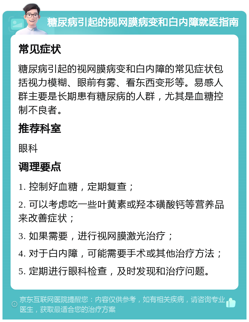 糖尿病引起的视网膜病变和白内障就医指南 常见症状 糖尿病引起的视网膜病变和白内障的常见症状包括视力模糊、眼前有雾、看东西变形等。易感人群主要是长期患有糖尿病的人群，尤其是血糖控制不良者。 推荐科室 眼科 调理要点 1. 控制好血糖，定期复查； 2. 可以考虑吃一些叶黄素或羟本磺酸钙等营养品来改善症状； 3. 如果需要，进行视网膜激光治疗； 4. 对于白内障，可能需要手术或其他治疗方法； 5. 定期进行眼科检查，及时发现和治疗问题。