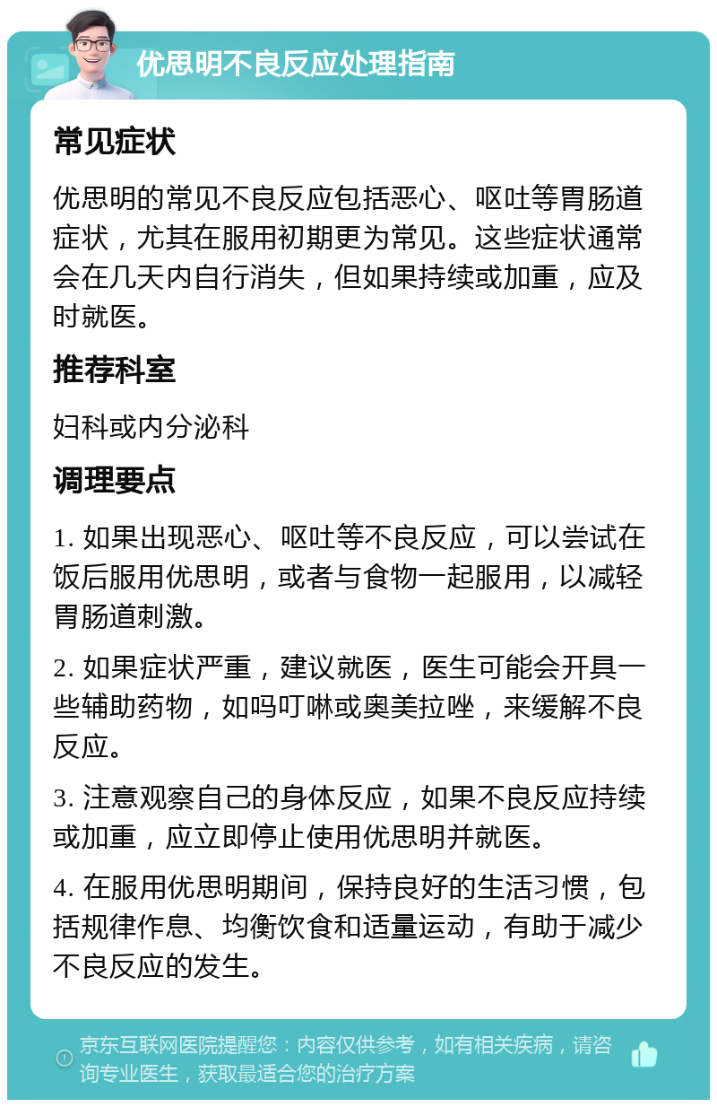 优思明不良反应处理指南 常见症状 优思明的常见不良反应包括恶心、呕吐等胃肠道症状，尤其在服用初期更为常见。这些症状通常会在几天内自行消失，但如果持续或加重，应及时就医。 推荐科室 妇科或内分泌科 调理要点 1. 如果出现恶心、呕吐等不良反应，可以尝试在饭后服用优思明，或者与食物一起服用，以减轻胃肠道刺激。 2. 如果症状严重，建议就医，医生可能会开具一些辅助药物，如吗叮啉或奥美拉唑，来缓解不良反应。 3. 注意观察自己的身体反应，如果不良反应持续或加重，应立即停止使用优思明并就医。 4. 在服用优思明期间，保持良好的生活习惯，包括规律作息、均衡饮食和适量运动，有助于减少不良反应的发生。