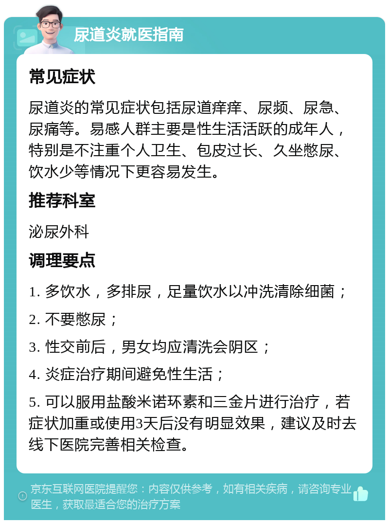 尿道炎就医指南 常见症状 尿道炎的常见症状包括尿道痒痒、尿频、尿急、尿痛等。易感人群主要是性生活活跃的成年人，特别是不注重个人卫生、包皮过长、久坐憋尿、饮水少等情况下更容易发生。 推荐科室 泌尿外科 调理要点 1. 多饮水，多排尿，足量饮水以冲洗清除细菌； 2. 不要憋尿； 3. 性交前后，男女均应清洗会阴区； 4. 炎症治疗期间避免性生活； 5. 可以服用盐酸米诺环素和三金片进行治疗，若症状加重或使用3天后没有明显效果，建议及时去线下医院完善相关检查。