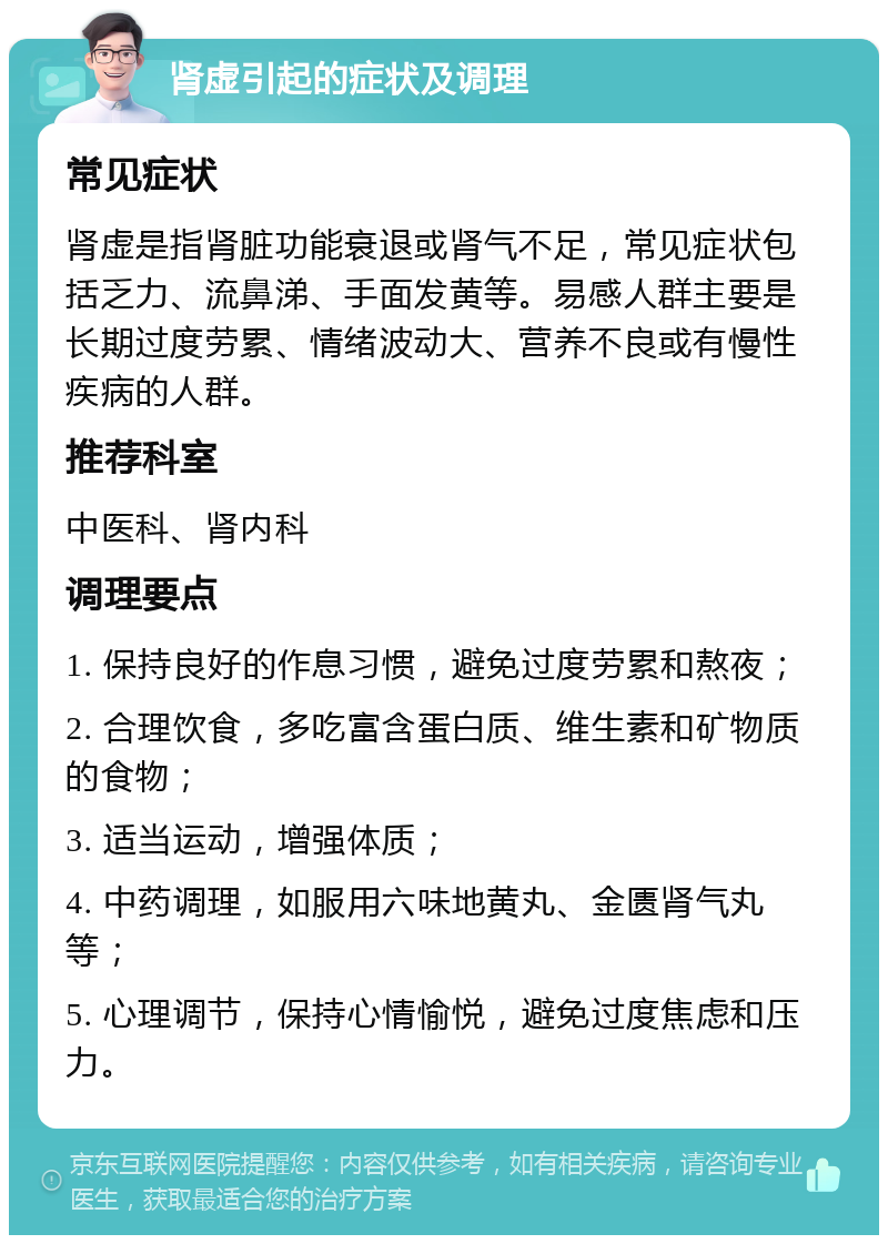 肾虚引起的症状及调理 常见症状 肾虚是指肾脏功能衰退或肾气不足，常见症状包括乏力、流鼻涕、手面发黄等。易感人群主要是长期过度劳累、情绪波动大、营养不良或有慢性疾病的人群。 推荐科室 中医科、肾内科 调理要点 1. 保持良好的作息习惯，避免过度劳累和熬夜； 2. 合理饮食，多吃富含蛋白质、维生素和矿物质的食物； 3. 适当运动，增强体质； 4. 中药调理，如服用六味地黄丸、金匮肾气丸等； 5. 心理调节，保持心情愉悦，避免过度焦虑和压力。