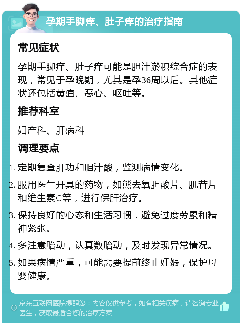 孕期手脚痒、肚子痒的治疗指南 常见症状 孕期手脚痒、肚子痒可能是胆汁淤积综合症的表现，常见于孕晚期，尤其是孕36周以后。其他症状还包括黄疸、恶心、呕吐等。 推荐科室 妇产科、肝病科 调理要点 定期复查肝功和胆汁酸，监测病情变化。 服用医生开具的药物，如熊去氧胆酸片、肌苷片和维生素C等，进行保肝治疗。 保持良好的心态和生活习惯，避免过度劳累和精神紧张。 多注意胎动，认真数胎动，及时发现异常情况。 如果病情严重，可能需要提前终止妊娠，保护母婴健康。