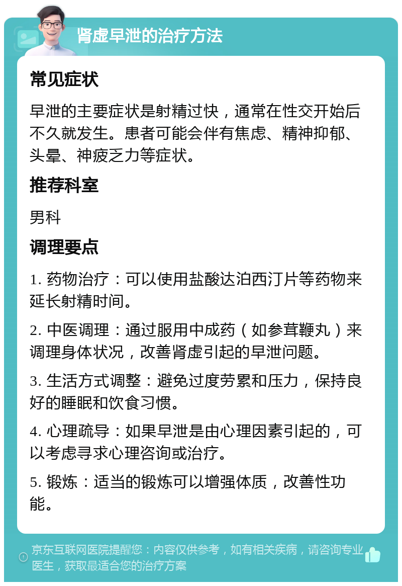 肾虚早泄的治疗方法 常见症状 早泄的主要症状是射精过快，通常在性交开始后不久就发生。患者可能会伴有焦虑、精神抑郁、头晕、神疲乏力等症状。 推荐科室 男科 调理要点 1. 药物治疗：可以使用盐酸达泊西汀片等药物来延长射精时间。 2. 中医调理：通过服用中成药（如参茸鞭丸）来调理身体状况，改善肾虚引起的早泄问题。 3. 生活方式调整：避免过度劳累和压力，保持良好的睡眠和饮食习惯。 4. 心理疏导：如果早泄是由心理因素引起的，可以考虑寻求心理咨询或治疗。 5. 锻炼：适当的锻炼可以增强体质，改善性功能。