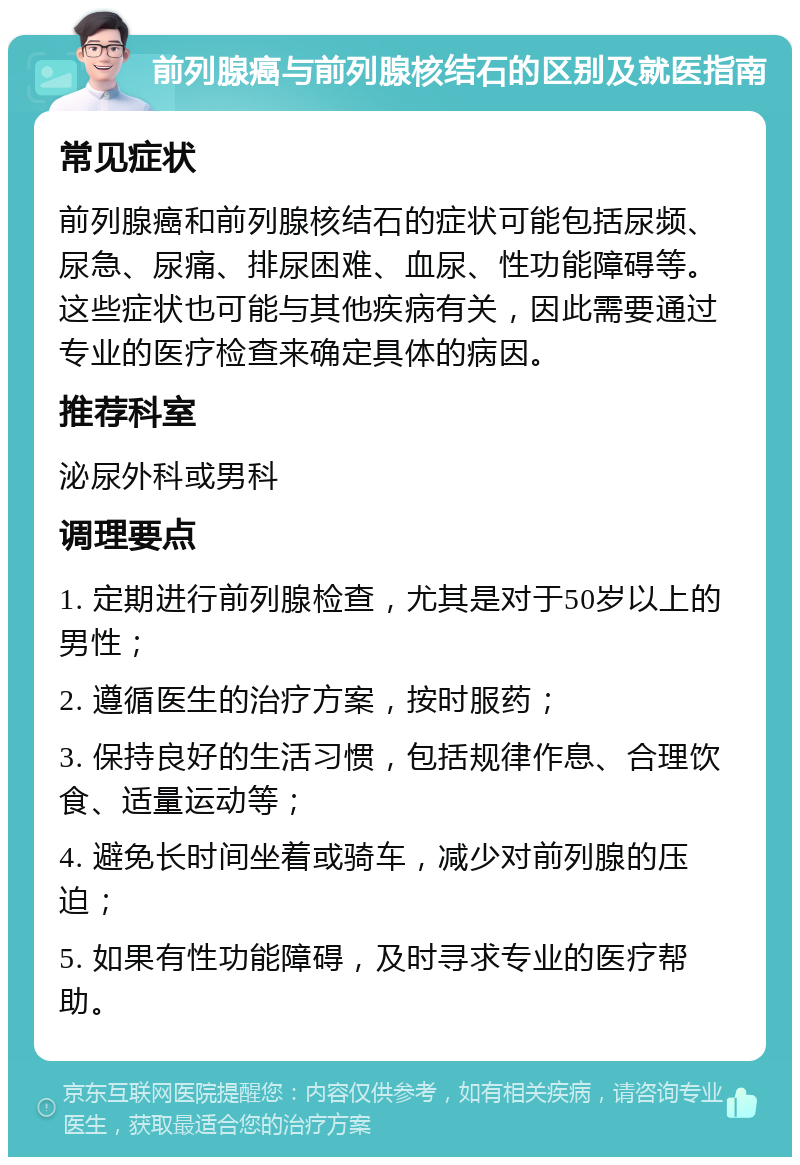 前列腺癌与前列腺核结石的区别及就医指南 常见症状 前列腺癌和前列腺核结石的症状可能包括尿频、尿急、尿痛、排尿困难、血尿、性功能障碍等。这些症状也可能与其他疾病有关，因此需要通过专业的医疗检查来确定具体的病因。 推荐科室 泌尿外科或男科 调理要点 1. 定期进行前列腺检查，尤其是对于50岁以上的男性； 2. 遵循医生的治疗方案，按时服药； 3. 保持良好的生活习惯，包括规律作息、合理饮食、适量运动等； 4. 避免长时间坐着或骑车，减少对前列腺的压迫； 5. 如果有性功能障碍，及时寻求专业的医疗帮助。