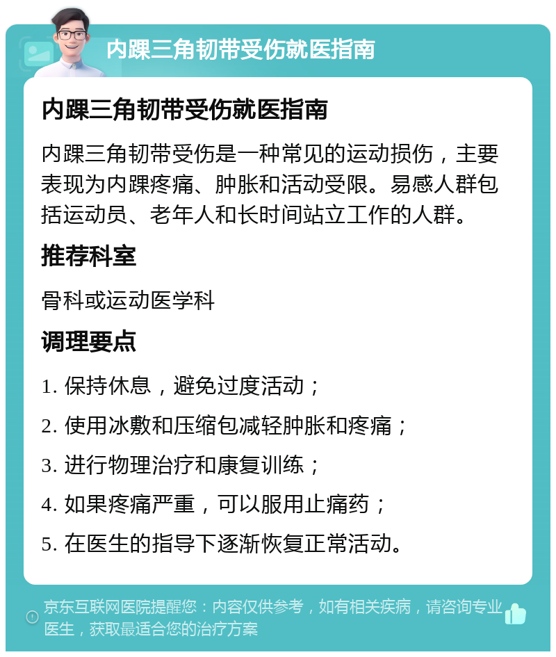 内踝三角韧带受伤就医指南 内踝三角韧带受伤就医指南 内踝三角韧带受伤是一种常见的运动损伤，主要表现为内踝疼痛、肿胀和活动受限。易感人群包括运动员、老年人和长时间站立工作的人群。 推荐科室 骨科或运动医学科 调理要点 1. 保持休息，避免过度活动； 2. 使用冰敷和压缩包减轻肿胀和疼痛； 3. 进行物理治疗和康复训练； 4. 如果疼痛严重，可以服用止痛药； 5. 在医生的指导下逐渐恢复正常活动。