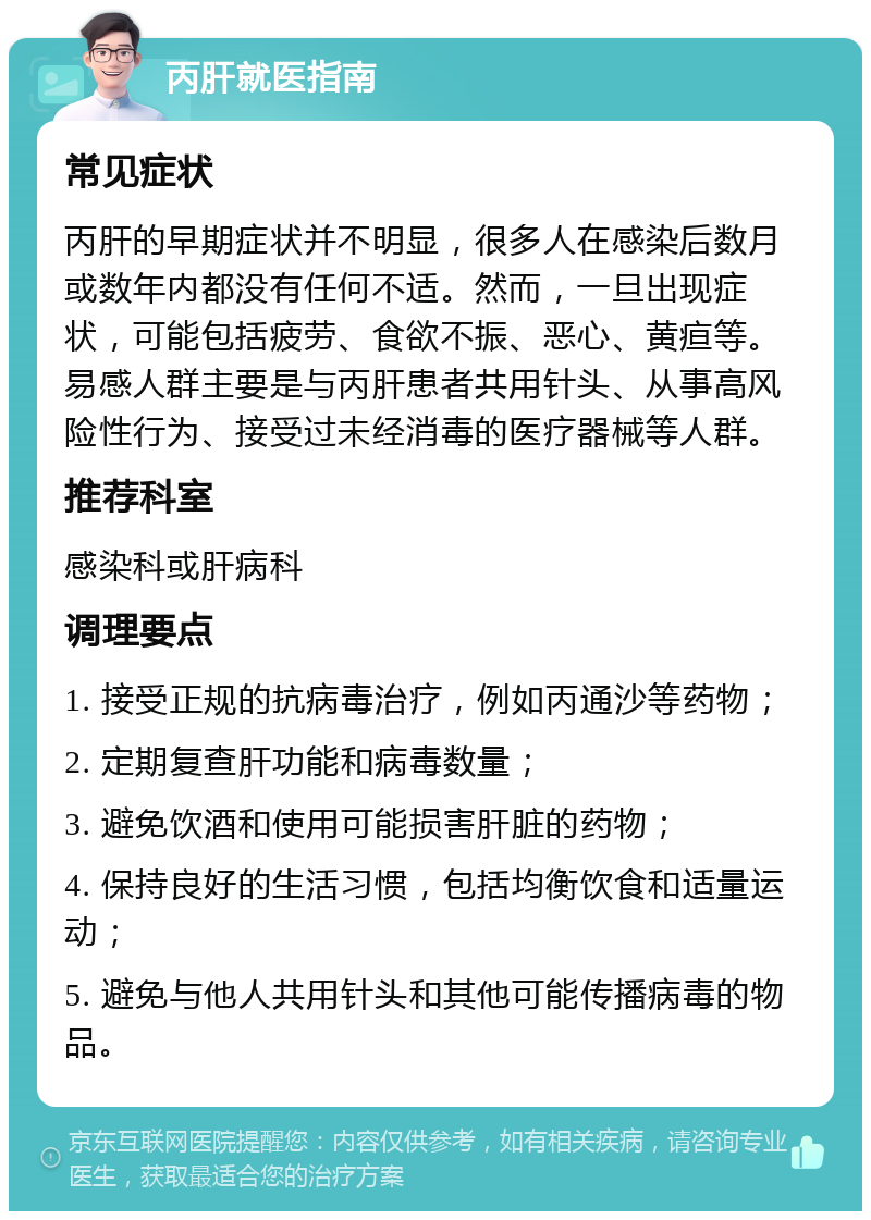 丙肝就医指南 常见症状 丙肝的早期症状并不明显，很多人在感染后数月或数年内都没有任何不适。然而，一旦出现症状，可能包括疲劳、食欲不振、恶心、黄疸等。易感人群主要是与丙肝患者共用针头、从事高风险性行为、接受过未经消毒的医疗器械等人群。 推荐科室 感染科或肝病科 调理要点 1. 接受正规的抗病毒治疗，例如丙通沙等药物； 2. 定期复查肝功能和病毒数量； 3. 避免饮酒和使用可能损害肝脏的药物； 4. 保持良好的生活习惯，包括均衡饮食和适量运动； 5. 避免与他人共用针头和其他可能传播病毒的物品。