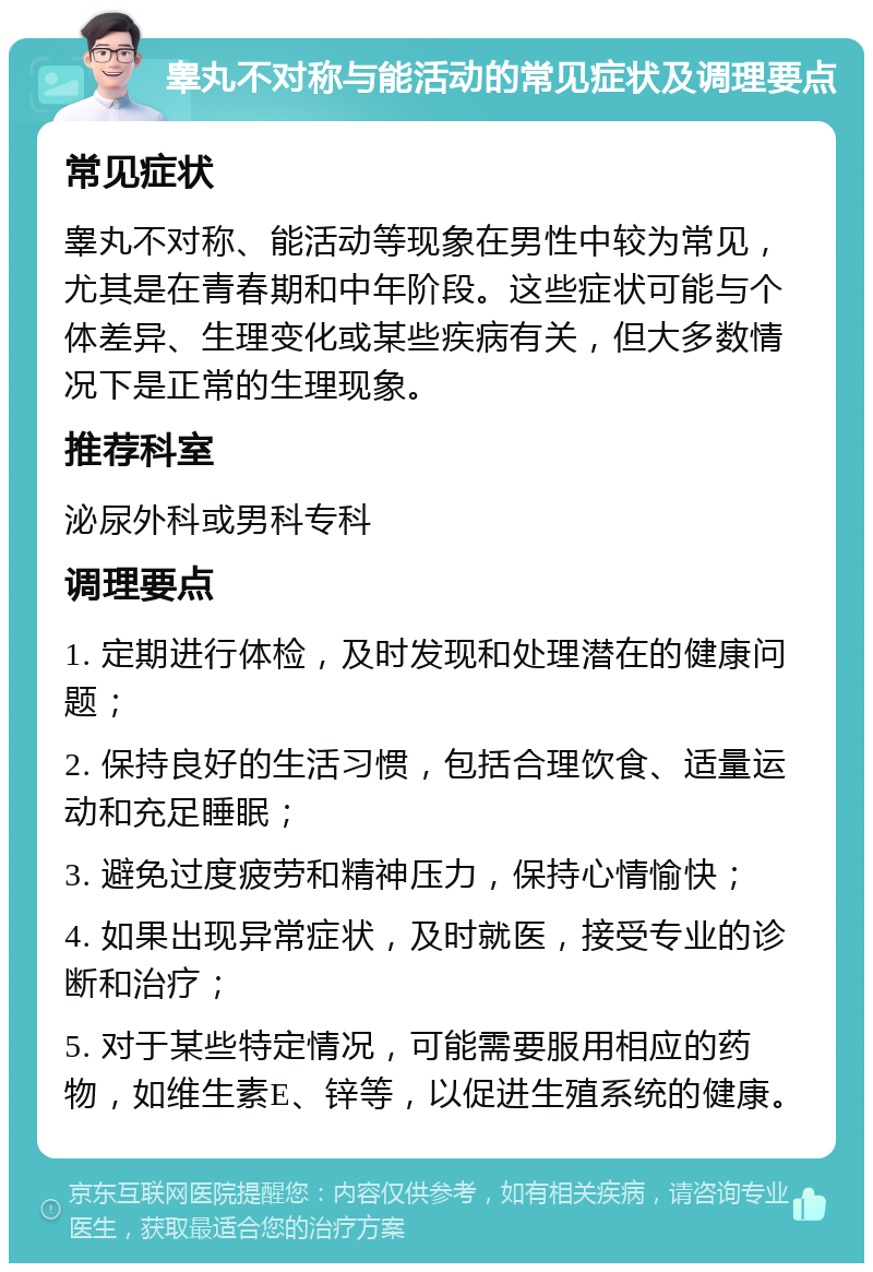 睾丸不对称与能活动的常见症状及调理要点 常见症状 睾丸不对称、能活动等现象在男性中较为常见，尤其是在青春期和中年阶段。这些症状可能与个体差异、生理变化或某些疾病有关，但大多数情况下是正常的生理现象。 推荐科室 泌尿外科或男科专科 调理要点 1. 定期进行体检，及时发现和处理潜在的健康问题； 2. 保持良好的生活习惯，包括合理饮食、适量运动和充足睡眠； 3. 避免过度疲劳和精神压力，保持心情愉快； 4. 如果出现异常症状，及时就医，接受专业的诊断和治疗； 5. 对于某些特定情况，可能需要服用相应的药物，如维生素E、锌等，以促进生殖系统的健康。