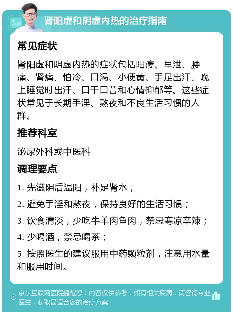 肾阳虚和阴虚内热的治疗指南 常见症状 肾阳虚和阴虚内热的症状包括阳痿、早泄、腰痛、肾痛、怕冷、口渴、小便黄、手足出汗、晚上睡觉时出汗、口干口苦和心情抑郁等。这些症状常见于长期手淫、熬夜和不良生活习惯的人群。 推荐科室 泌尿外科或中医科 调理要点 1. 先滋阴后温阳，补足肾水； 2. 避免手淫和熬夜，保持良好的生活习惯； 3. 饮食清淡，少吃牛羊肉鱼肉，禁忌寒凉辛辣； 4. 少喝酒，禁忌喝茶； 5. 按照医生的建议服用中药颗粒剂，注意用水量和服用时间。