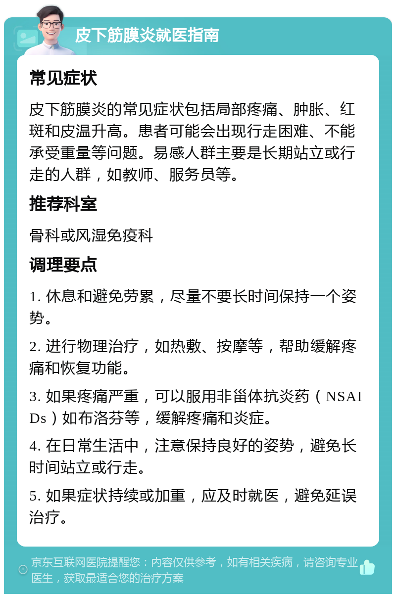 皮下筋膜炎就医指南 常见症状 皮下筋膜炎的常见症状包括局部疼痛、肿胀、红斑和皮温升高。患者可能会出现行走困难、不能承受重量等问题。易感人群主要是长期站立或行走的人群，如教师、服务员等。 推荐科室 骨科或风湿免疫科 调理要点 1. 休息和避免劳累，尽量不要长时间保持一个姿势。 2. 进行物理治疗，如热敷、按摩等，帮助缓解疼痛和恢复功能。 3. 如果疼痛严重，可以服用非甾体抗炎药（NSAIDs）如布洛芬等，缓解疼痛和炎症。 4. 在日常生活中，注意保持良好的姿势，避免长时间站立或行走。 5. 如果症状持续或加重，应及时就医，避免延误治疗。