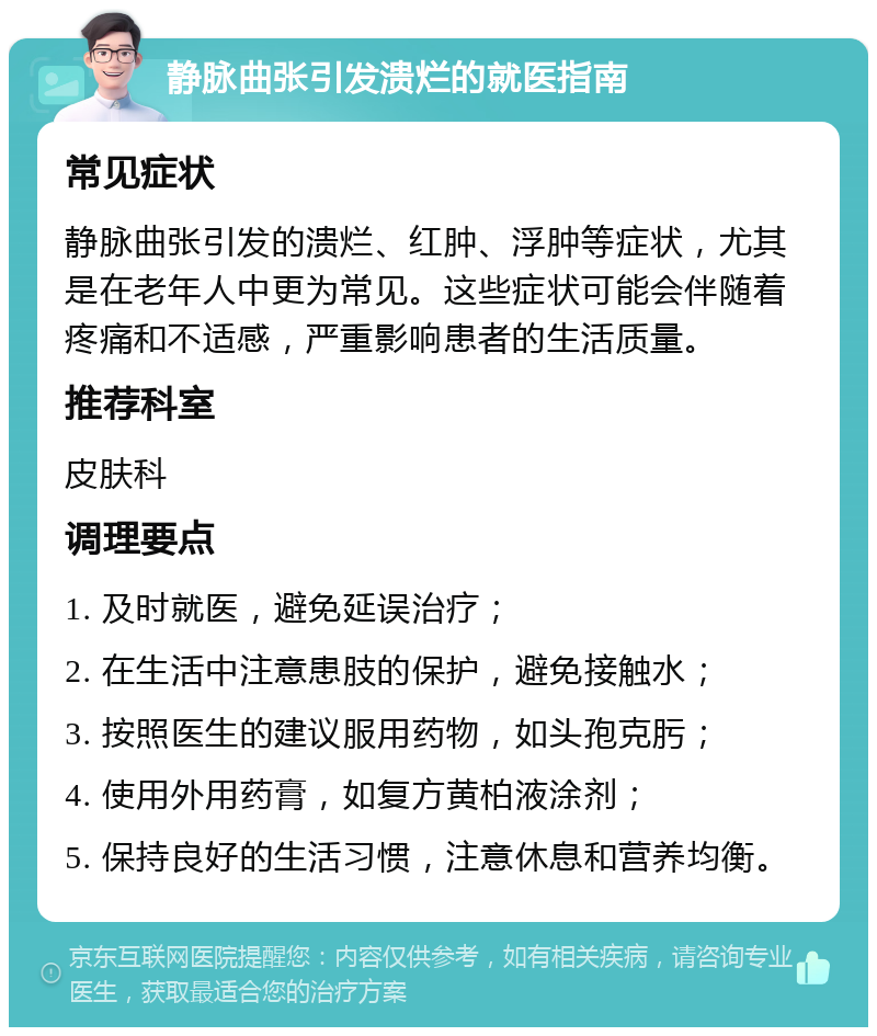 静脉曲张引发溃烂的就医指南 常见症状 静脉曲张引发的溃烂、红肿、浮肿等症状，尤其是在老年人中更为常见。这些症状可能会伴随着疼痛和不适感，严重影响患者的生活质量。 推荐科室 皮肤科 调理要点 1. 及时就医，避免延误治疗； 2. 在生活中注意患肢的保护，避免接触水； 3. 按照医生的建议服用药物，如头孢克肟； 4. 使用外用药膏，如复方黄柏液涂剂； 5. 保持良好的生活习惯，注意休息和营养均衡。