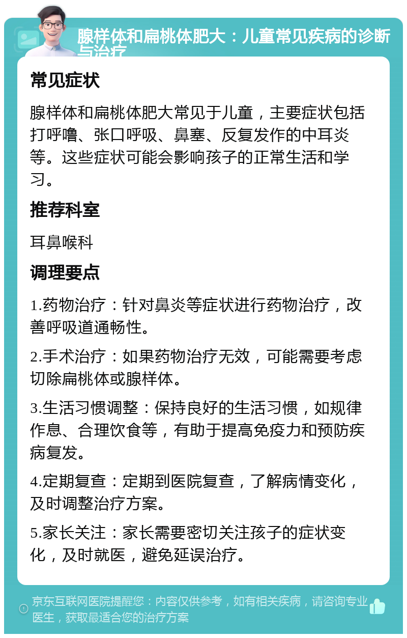 腺样体和扁桃体肥大：儿童常见疾病的诊断与治疗 常见症状 腺样体和扁桃体肥大常见于儿童，主要症状包括打呼噜、张口呼吸、鼻塞、反复发作的中耳炎等。这些症状可能会影响孩子的正常生活和学习。 推荐科室 耳鼻喉科 调理要点 1.药物治疗：针对鼻炎等症状进行药物治疗，改善呼吸道通畅性。 2.手术治疗：如果药物治疗无效，可能需要考虑切除扁桃体或腺样体。 3.生活习惯调整：保持良好的生活习惯，如规律作息、合理饮食等，有助于提高免疫力和预防疾病复发。 4.定期复查：定期到医院复查，了解病情变化，及时调整治疗方案。 5.家长关注：家长需要密切关注孩子的症状变化，及时就医，避免延误治疗。