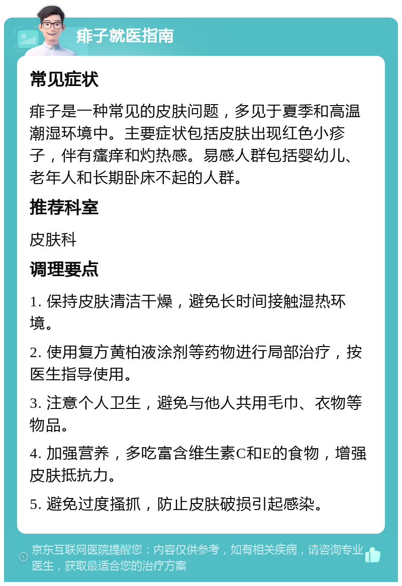 痱子就医指南 常见症状 痱子是一种常见的皮肤问题，多见于夏季和高温潮湿环境中。主要症状包括皮肤出现红色小疹子，伴有瘙痒和灼热感。易感人群包括婴幼儿、老年人和长期卧床不起的人群。 推荐科室 皮肤科 调理要点 1. 保持皮肤清洁干燥，避免长时间接触湿热环境。 2. 使用复方黄柏液涂剂等药物进行局部治疗，按医生指导使用。 3. 注意个人卫生，避免与他人共用毛巾、衣物等物品。 4. 加强营养，多吃富含维生素C和E的食物，增强皮肤抵抗力。 5. 避免过度搔抓，防止皮肤破损引起感染。